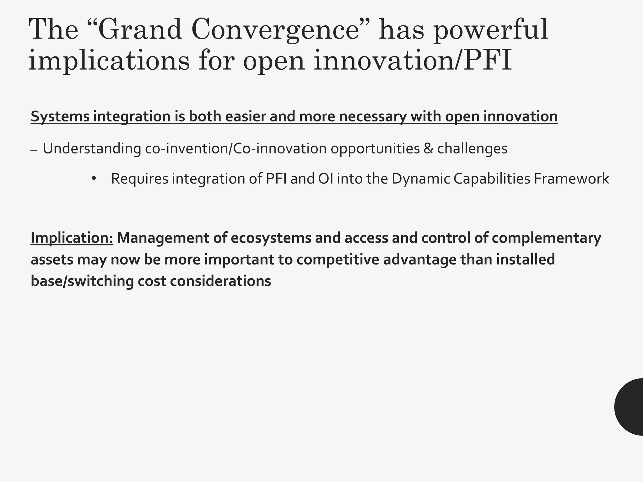 The “Grand Convergence” has powerful
implications for open innovation/PFI
Systems integration is both easier and more necessary with open innovation
– Understanding co-invention/Co-innovation opportunities & challenges
• Requires integration of PFI and OI into the Dynamic Capabilities Framework
Implication: Management of ecosystems and access and control of complementary
assets may now be more important to competitive advantage than installed
base/switching cost considerations
26
 