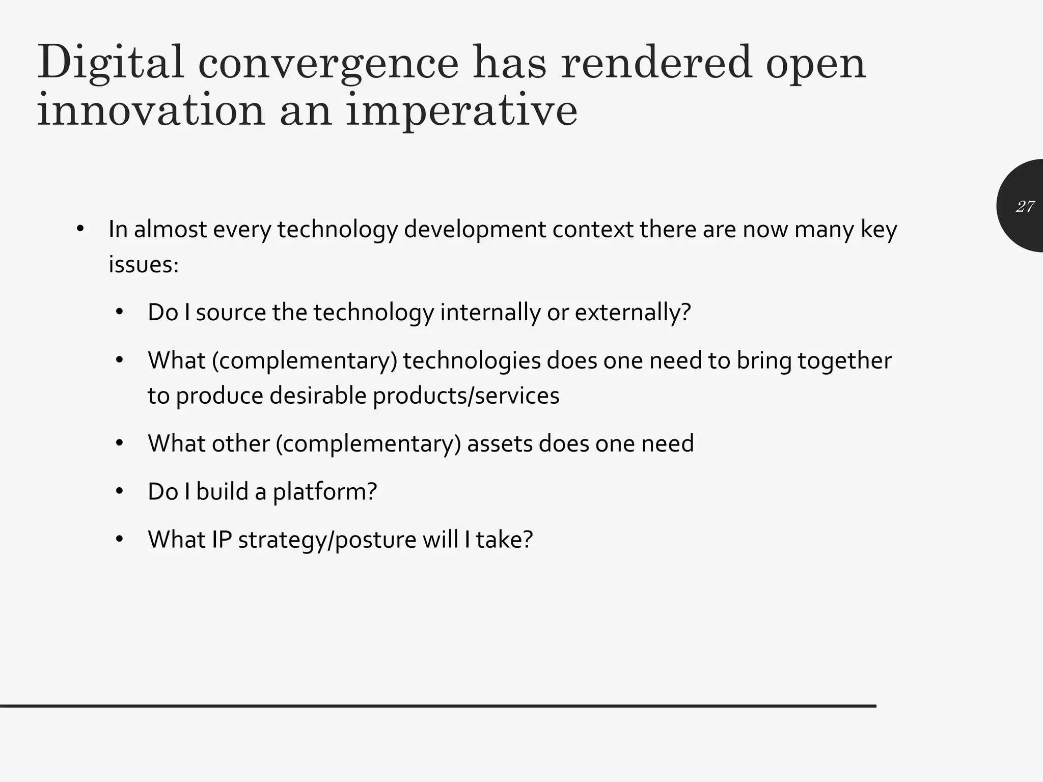 Digital convergence has rendered open
innovation an imperative
• In almost every technology development context there are now many key
issues:
• Do I source the technology internally or externally?
• What (complementary) technologies does one need to bring together
to produce desirable products/services
• What other (complementary) assets does one need
• Do I build a platform?
• What IP strategy/posture will I take?
27
 