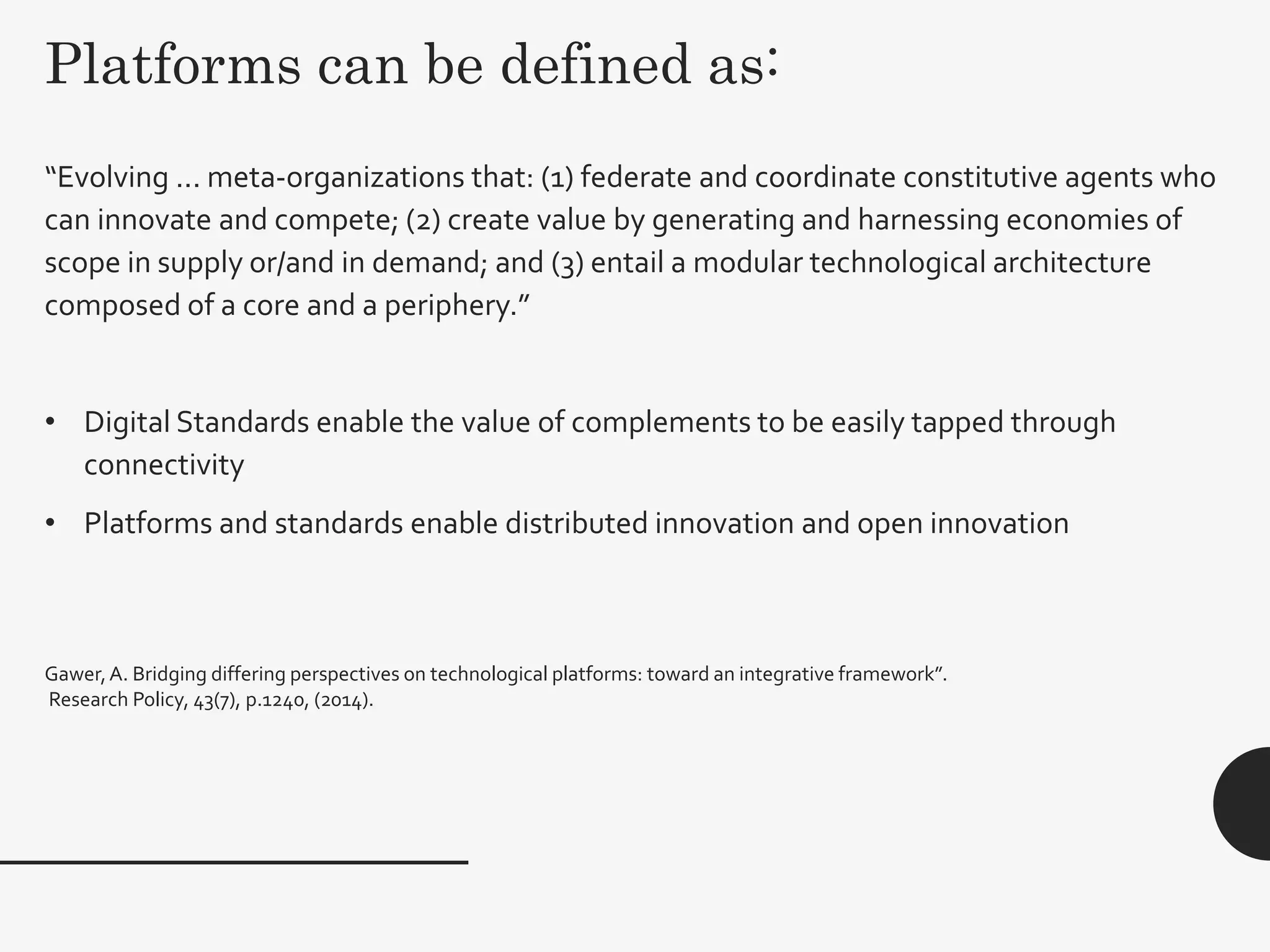 Platforms can be defined as:
28
“Evolving ... meta-organizations that: (1) federate and coordinate constitutive agents who
can innovate and compete; (2) create value by generating and harnessing economies of
scope in supply or/and in demand; and (3) entail a modular technological architecture
composed of a core and a periphery.”
• Digital Standards enable the value of complements to be easily tapped through
connectivity
• Platforms and standards enable distributed innovation and open innovation
Gawer,A. Bridging differing perspectives on technological platforms: toward an integrative framework”.
Research Policy, 43(7), p.1240, (2014).
 