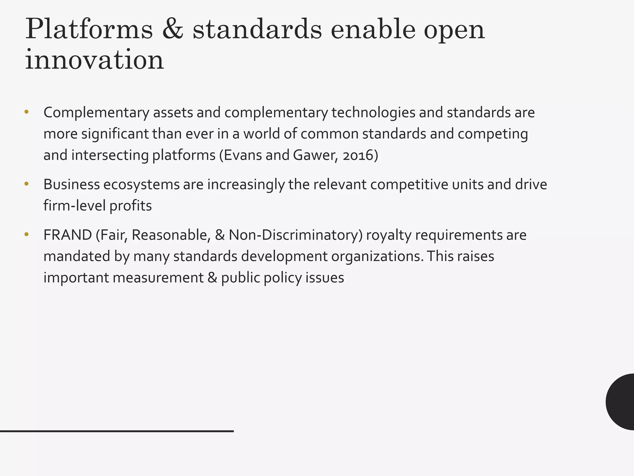 Platforms & standards enable open
innovation
29
• Complementary assets and complementary technologies and standards are
more significant than ever in a world of common standards and competing
and intersecting platforms (Evans and Gawer, 2016)
• Business ecosystems are increasingly the relevant competitive units and drive
firm-level profits
• FRAND (Fair, Reasonable, & Non-Discriminatory) royalty requirements are
mandated by many standards development organizations.This raises
important measurement & public policy issues
 