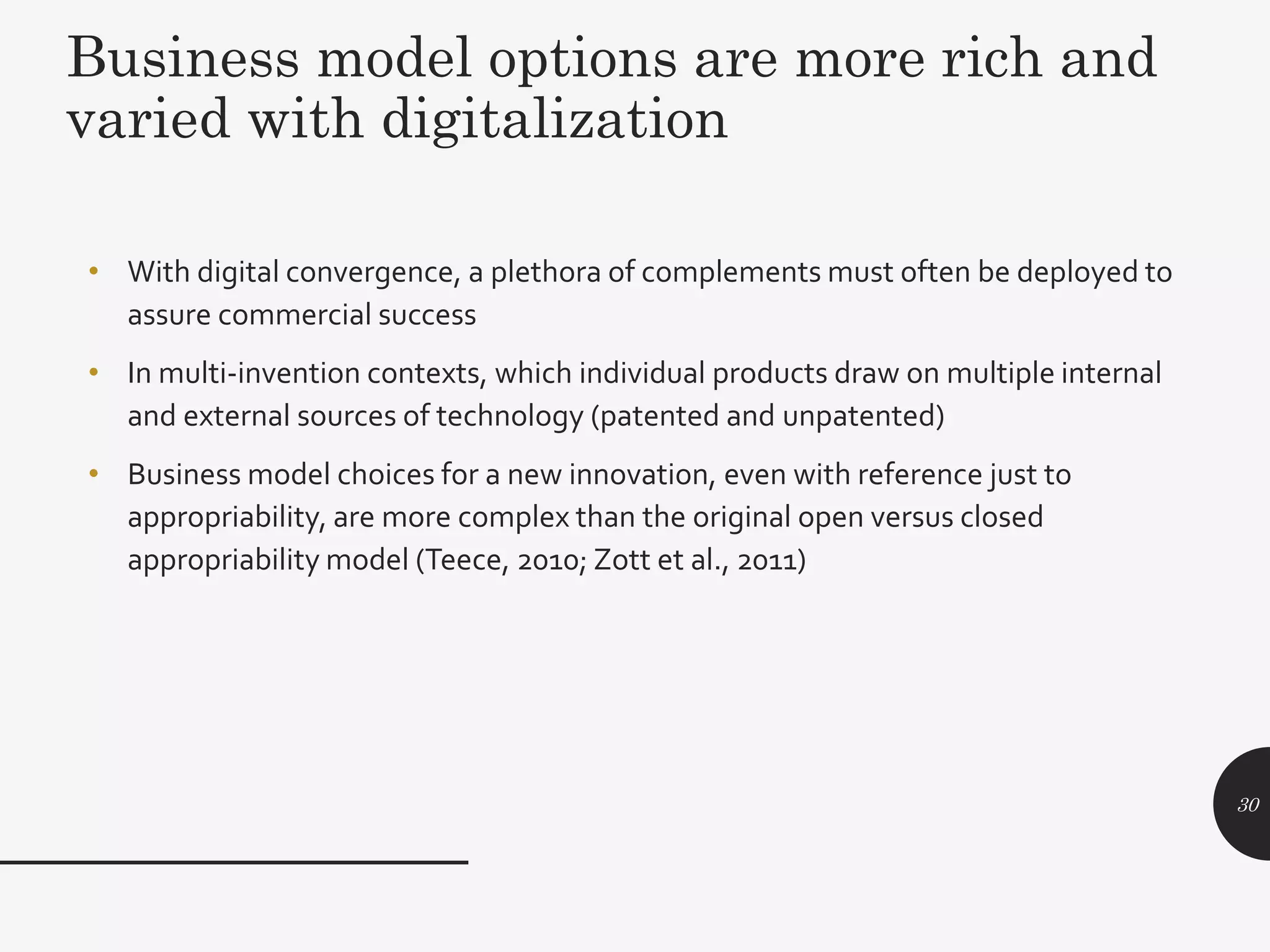 Business model options are more rich and
varied with digitalization
• With digital convergence, a plethora of complements must often be deployed to
assure commercial success
• In multi-invention contexts, which individual products draw on multiple internal
and external sources of technology (patented and unpatented)
• Business model choices for a new innovation, even with reference just to
appropriability, are more complex than the original open versus closed
appropriability model (Teece, 2010; Zott et al., 2011)
30
 
