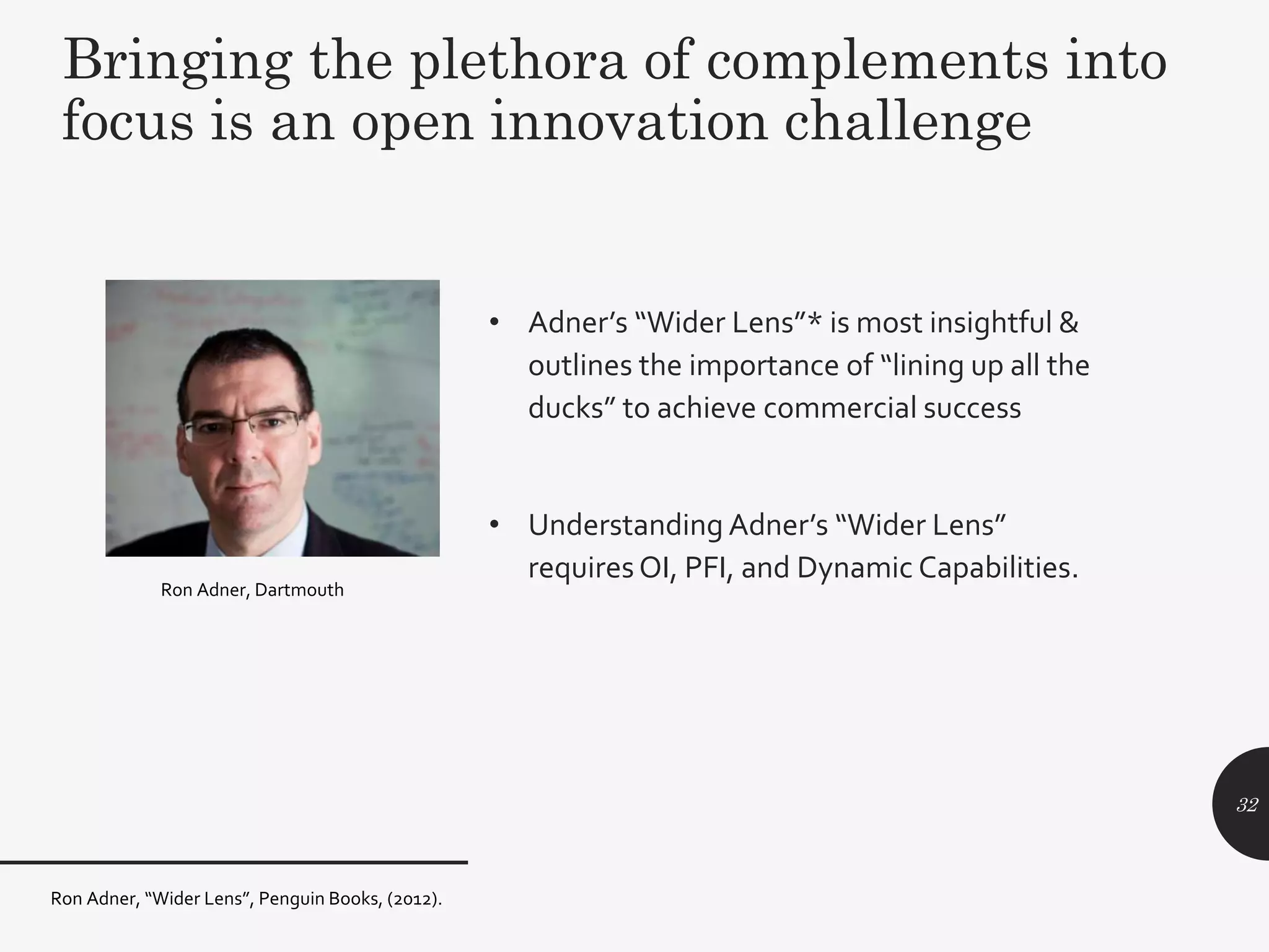 • Adner’s “Wider Lens”* is most insightful &
outlines the importance of “lining up all the
ducks” to achieve commercial success
• Understanding Adner’s “Wider Lens”
requiresOI, PFI, and Dynamic Capabilities.
32
Bringing the plethora of complements into
focus is an open innovation challenge
Ron Adner, Dartmouth
Ron Adner, “Wider Lens”, Penguin Books, (2012).
 