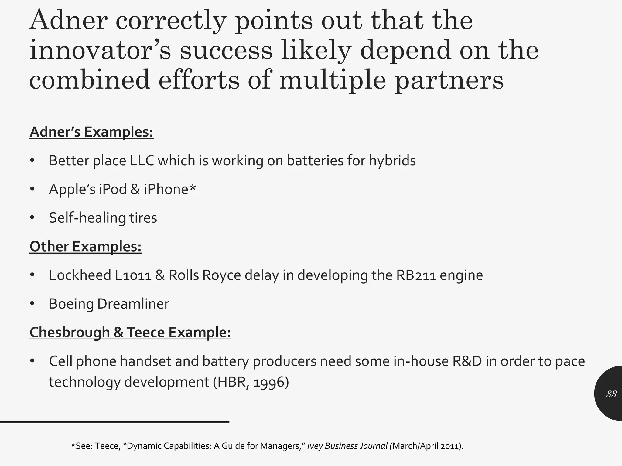 Adner correctly points out that the
innovator’s success likely depend on the
combined efforts of multiple partners
Adner’s Examples:
• Better place LLC which is working on batteries for hybrids
• Apple’s iPod & iPhone*
• Self-healing tires
Other Examples:
• Lockheed L1011 & Rolls Royce delay in developing the RB211 engine
• Boeing Dreamliner
Chesbrough &Teece Example:
• Cell phone handset and battery producers need some in-house R&D in order to pace
technology development (HBR, 1996)
*See: Teece, “Dynamic Capabilities: A Guide for Managers,” Ivey Business Journal (March/April 2011).
33
 