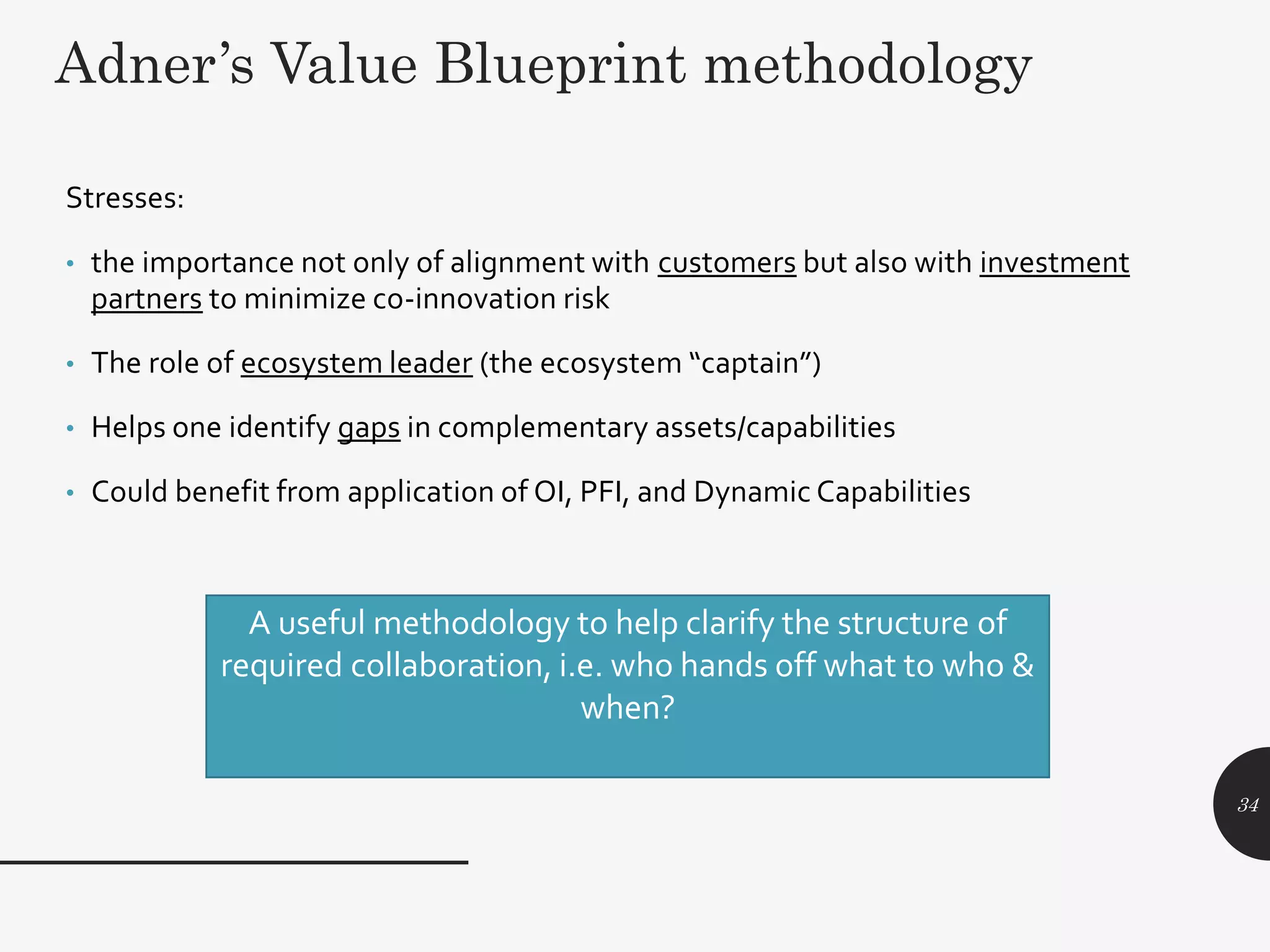 Adner’s Value Blueprint methodology
34
Stresses:
• the importance not only of alignment with customers but also with investment
partners to minimize co-innovation risk
• The role of ecosystem leader (the ecosystem “captain”)
• Helps one identify gaps in complementary assets/capabilities
• Could benefit from application of OI, PFI, and Dynamic Capabilities
A useful methodology to help clarify the structure of
required collaboration, i.e. who hands off what to who &
when?
 