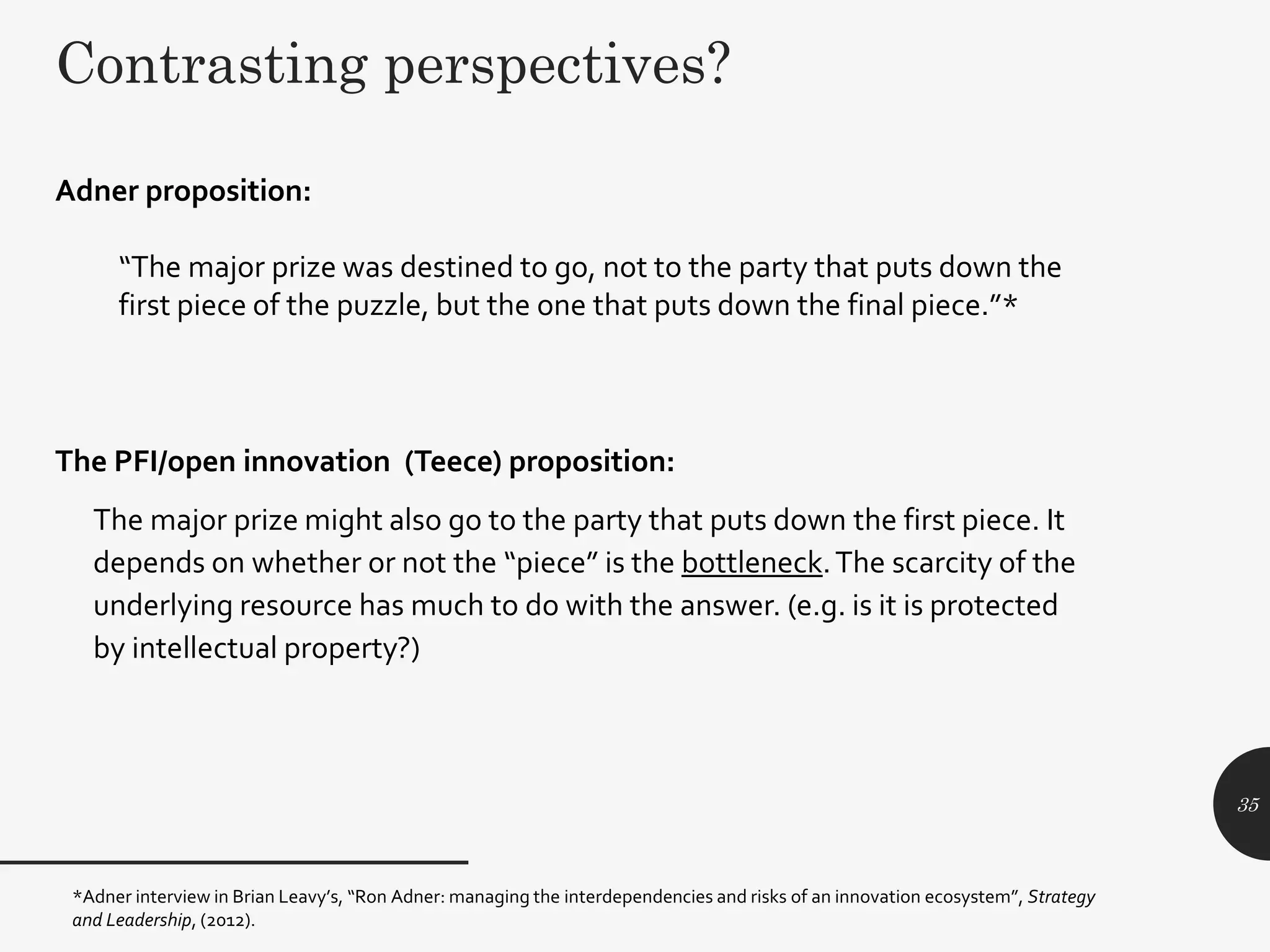 The PFI/open innovation (Teece) proposition:
The major prize might also go to the party that puts down the first piece. It
depends on whether or not the “piece” is the bottleneck.The scarcity of the
underlying resource has much to do with the answer. (e.g. is it is protected
by intellectual property?)
*Adner interview in Brian Leavy’s, “Ron Adner: managing the interdependencies and risks of an innovation ecosystem”, Strategy
and Leadership, (2012).
35
Adner proposition:
“The major prize was destined to go, not to the party that puts down the
first piece of the puzzle, but the one that puts down the final piece.”*
Contrasting perspectives?
 