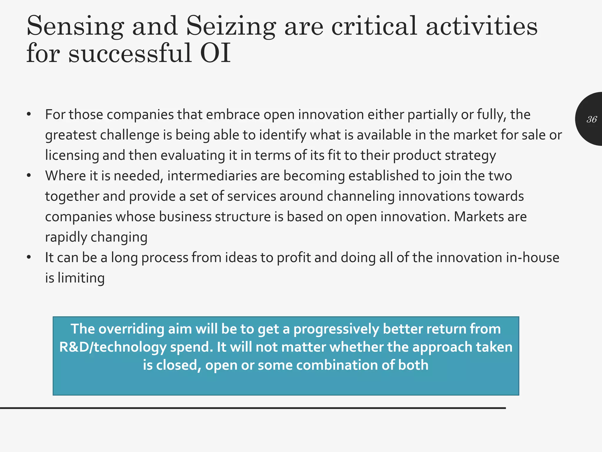 Sensing and Seizing are critical activities
for successful OI
• For those companies that embrace open innovation either partially or fully, the
greatest challenge is being able to identify what is available in the market for sale or
licensing and then evaluating it in terms of its fit to their product strategy
• Where it is needed, intermediaries are becoming established to join the two
together and provide a set of services around channeling innovations towards
companies whose business structure is based on open innovation. Markets are
rapidly changing
• It can be a long process from ideas to profit and doing all of the innovation in-house
is limiting
36
The overriding aim will be to get a progressively better return from
R&D/technology spend. It will not matter whether the approach taken
is closed, open or some combination of both
 