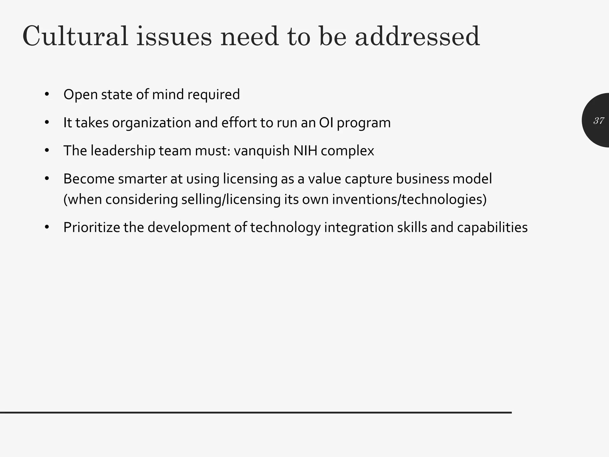 Cultural issues need to be addressed
• Open state of mind required
• It takes organization and effort to run an OI program
• The leadership team must: vanquish NIH complex
• Become smarter at using licensing as a value capture business model
(when considering selling/licensing its own inventions/technologies)
• Prioritize the development of technology integration skills and capabilities
37
 