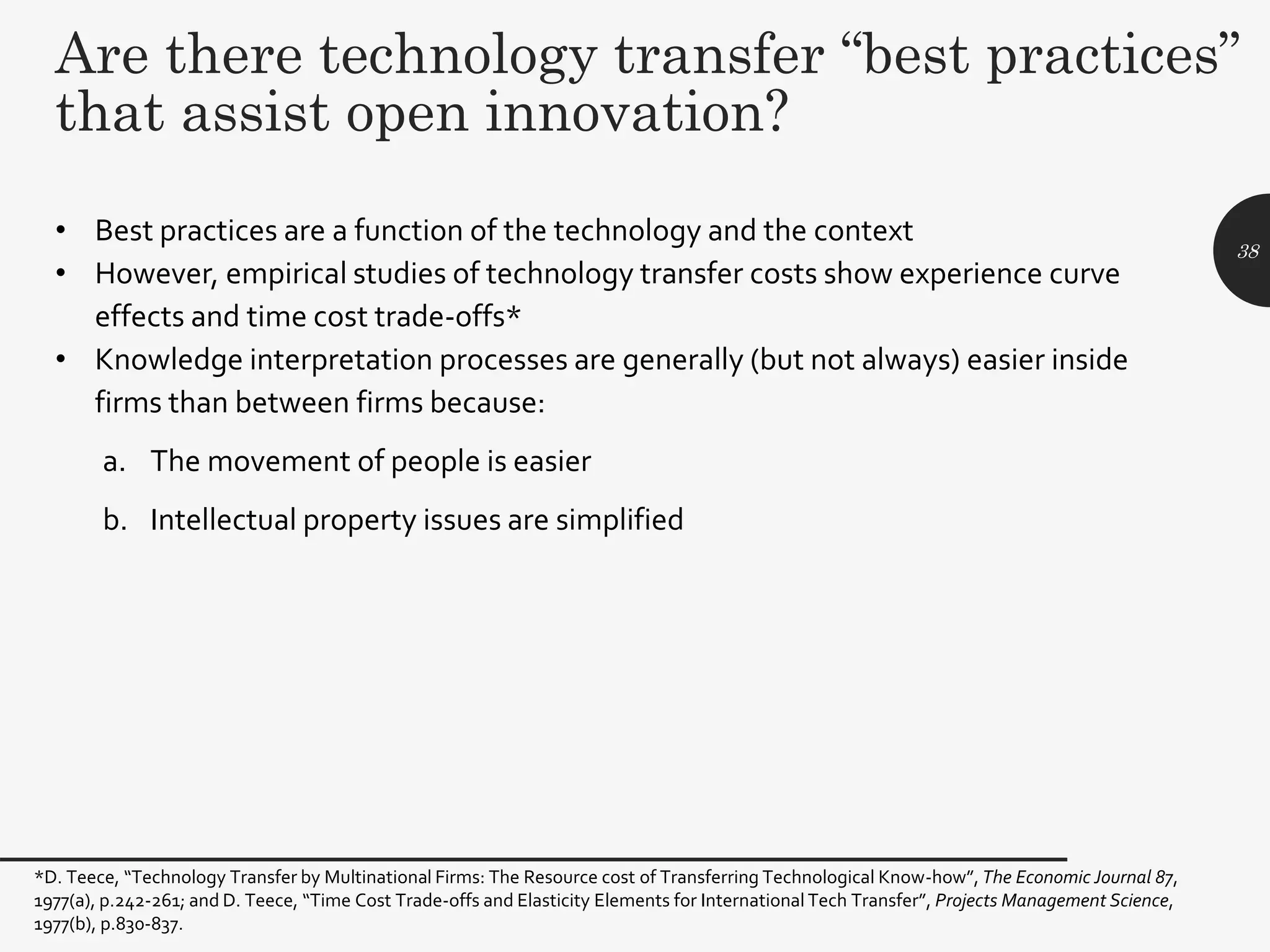 Are there technology transfer “best practices”
that assist open innovation?
• Best practices are a function of the technology and the context
• However, empirical studies of technology transfer costs show experience curve
effects and time cost trade-offs*
• Knowledge interpretation processes are generally (but not always) easier inside
firms than between firms because:
a. The movement of people is easier
b. Intellectual property issues are simplified
38
*D. Teece, “Technology Transfer by Multinational Firms: The Resource cost of Transferring Technological Know-how”, The Economic Journal 87,
1977(a), p.242-261; and D. Teece, “Time Cost Trade-offs and Elasticity Elements for International Tech Transfer”, Projects Management Science,
1977(b), p.830-837.
 