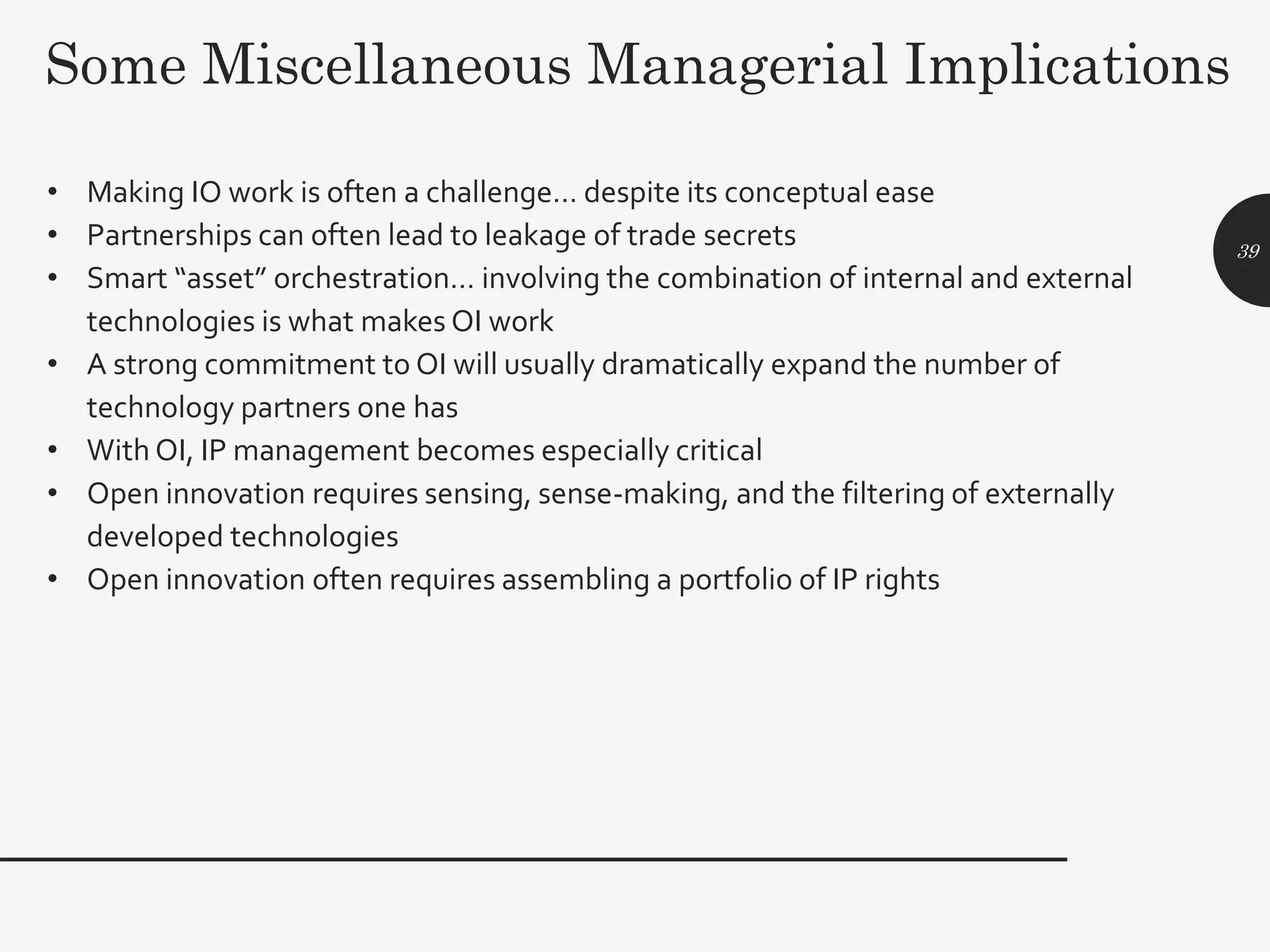 Some Miscellaneous Managerial Implications
• Making IO work is often a challenge… despite its conceptual ease
• Partnerships can often lead to leakage of trade secrets
• Smart “asset” orchestration… involving the combination of internal and external
technologies is what makes OI work
• A strong commitment to OI will usually dramatically expand the number of
technology partners one has
• With OI, IP management becomes especially critical
• Open innovation requires sensing, sense-making, and the filtering of externally
developed technologies
• Open innovation often requires assembling a portfolio of IP rights
39
 