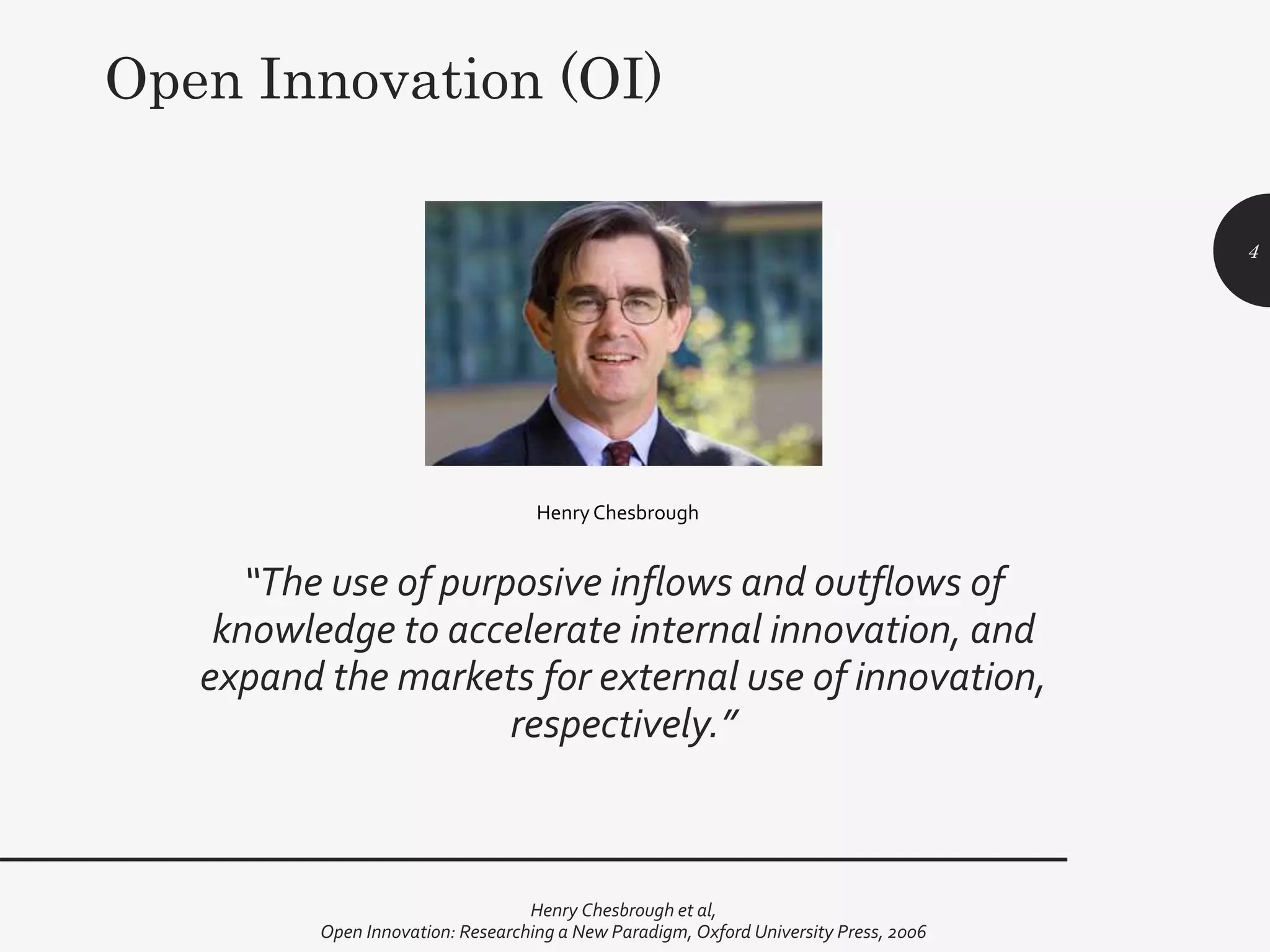 “The use of purposive inflows and outflows of
knowledge to accelerate internal innovation, and
expand the markets for external use of innovation,
respectively.”
Henry Chesbrough et al,
Open Innovation: Researching a New Paradigm, Oxford University Press, 2006
4
HenryChesbrough
Open Innovation (OI)
 