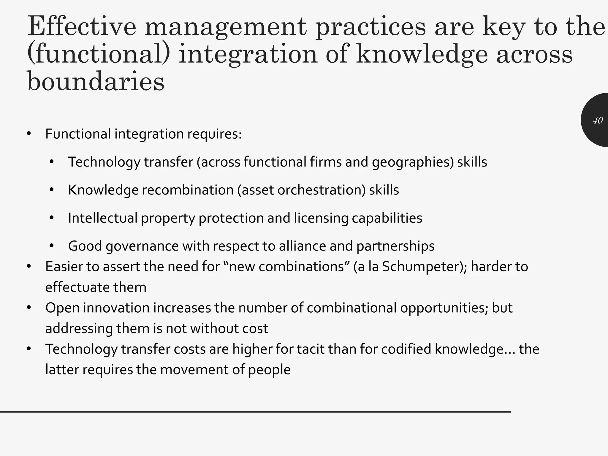 Effective management practices are key to the
(functional) integration of knowledge across
boundaries
• Functional integration requires:
• Technology transfer (across functional firms and geographies) skills
• Knowledge recombination (asset orchestration) skills
• Intellectual property protection and licensing capabilities
• Good governance with respect to alliance and partnerships
• Easier to assert the need for “new combinations” (a la Schumpeter); harder to
effectuate them
• Open innovation increases the number of combinational opportunities; but
addressing them is not without cost
• Technology transfer costs are higher for tacit than for codified knowledge… the
latter requires the movement of people
40
 