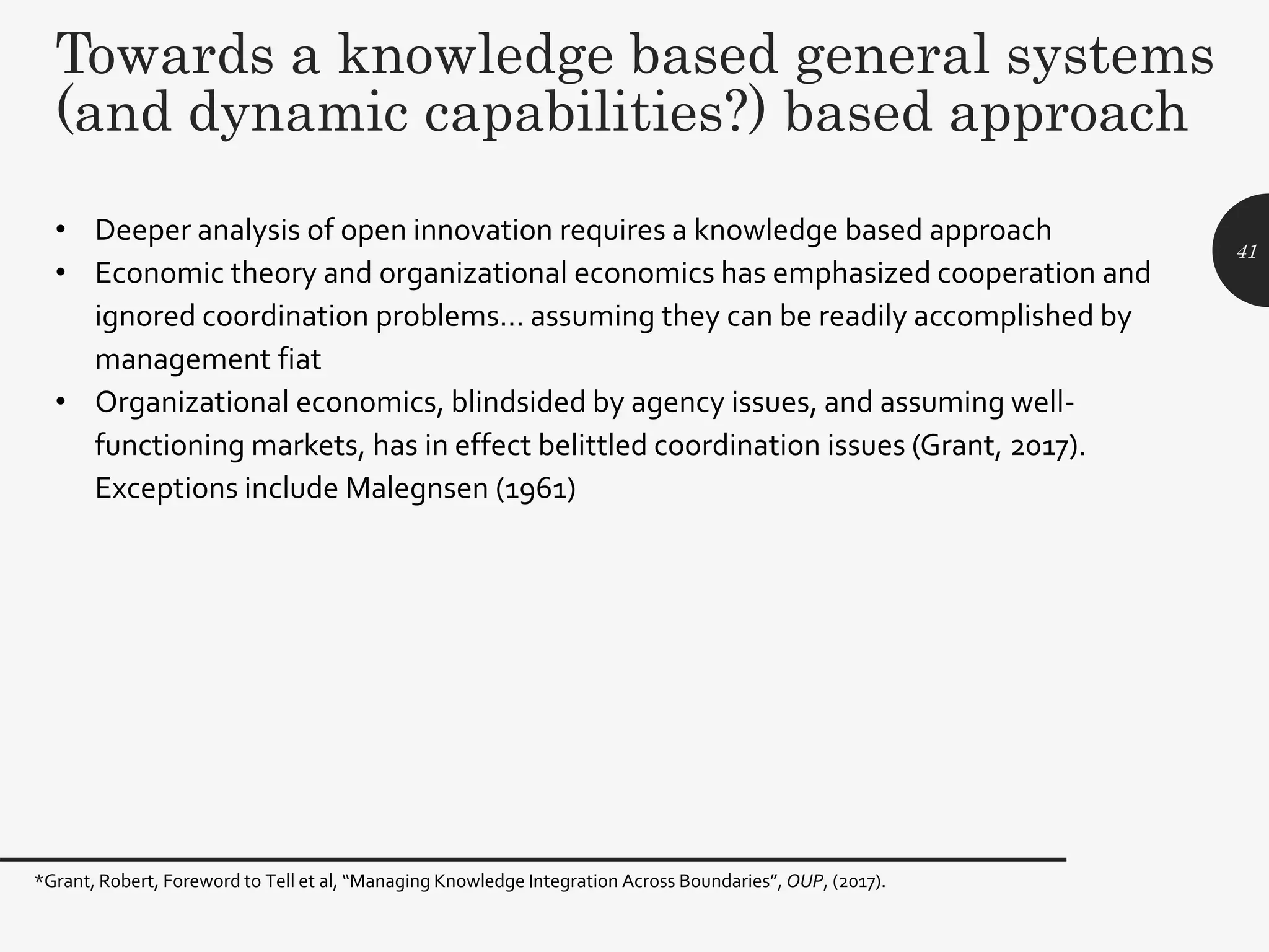 Towards a knowledge based general systems
(and dynamic capabilities?) based approach
• Deeper analysis of open innovation requires a knowledge based approach
• Economic theory and organizational economics has emphasized cooperation and
ignored coordination problems… assuming they can be readily accomplished by
management fiat
• Organizational economics, blindsided by agency issues, and assuming well-
functioning markets, has in effect belittled coordination issues (Grant, 2017).
Exceptions include Malegnsen (1961)
41
*Grant, Robert, Foreword to Tell et al, “Managing Knowledge Integration Across Boundaries”, OUP, (2017).
 