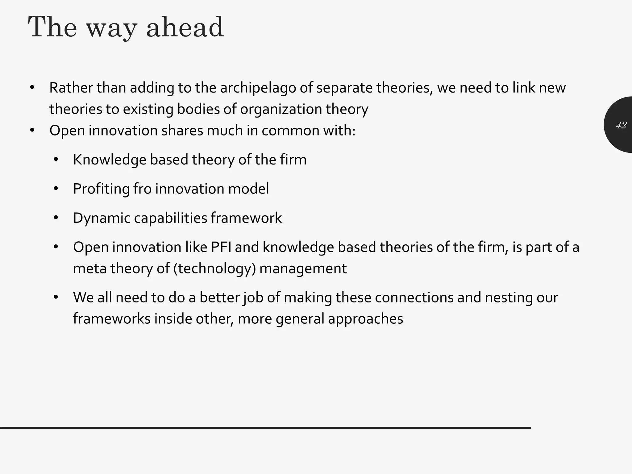 The way ahead
• Rather than adding to the archipelago of separate theories, we need to link new
theories to existing bodies of organization theory
• Open innovation shares much in common with:
• Knowledge based theory of the firm
• Profiting fro innovation model
• Dynamic capabilities framework
• Open innovation like PFI and knowledge based theories of the firm, is part of a
meta theory of (technology) management
• We all need to do a better job of making these connections and nesting our
frameworks inside other, more general approaches
42
 