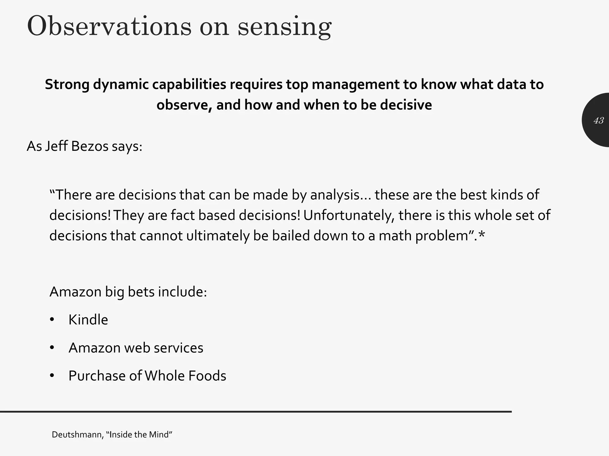 Observations on sensing
Strong dynamic capabilities requires top management to know what data to
observe, and how and when to be decisive
As Jeff Bezos says:
“There are decisions that can be made by analysis… these are the best kinds of
decisions!They are fact based decisions! Unfortunately, there is this whole set of
decisions that cannot ultimately be bailed down to a math problem”.*
Amazon big bets include:
• Kindle
• Amazon web services
• Purchase ofWhole Foods
43
Deutshmann, “Inside the Mind”
 