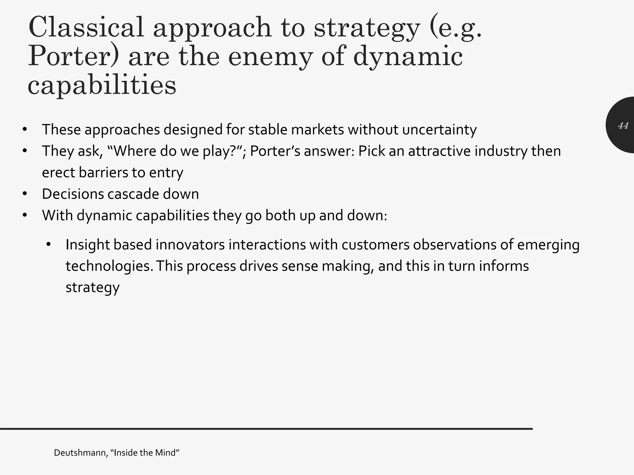 Classical approach to strategy (e.g.
Porter) are the enemy of dynamic
capabilities
• These approaches designed for stable markets without uncertainty
• They ask, “Where do we play?”; Porter’s answer: Pick an attractive industry then
erect barriers to entry
• Decisions cascade down
• With dynamic capabilities they go both up and down:
• Insight based innovators interactions with customers observations of emerging
technologies.This process drives sense making, and this in turn informs
strategy
44
Deutshmann, “Inside the Mind”
 
