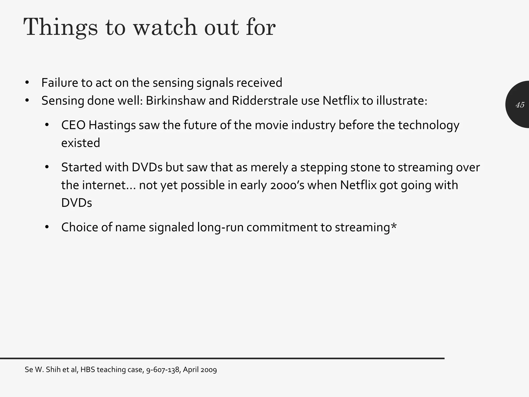 Things to watch out for
• Failure to act on the sensing signals received
• Sensing done well: Birkinshaw and Ridderstrale use Netflix to illustrate:
• CEO Hastings saw the future of the movie industry before the technology
existed
• Started with DVDs but saw that as merely a stepping stone to streaming over
the internet… not yet possible in early 2000’s when Netflix got going with
DVDs
• Choice of name signaled long-run commitment to streaming*
45
Se W. Shih et al, HBS teaching case, 9-607-138, April 2009
 
