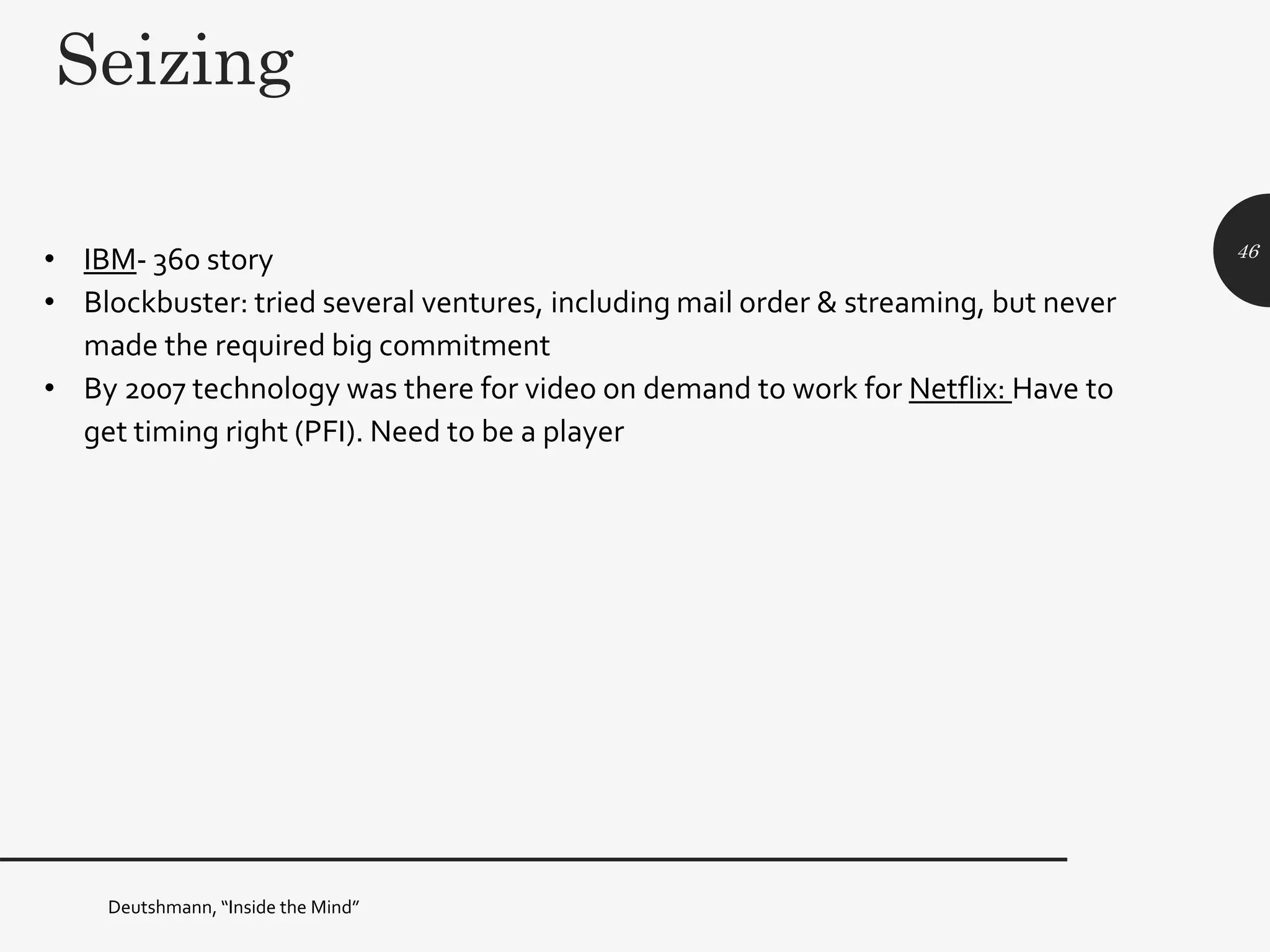 Seizing
• IBM- 360 story
• Blockbuster: tried several ventures, including mail order & streaming, but never
made the required big commitment
• By 2007 technology was there for video on demand to work for Netflix: Have to
get timing right (PFI). Need to be a player
46
Deutshmann, “Inside the Mind”
 
