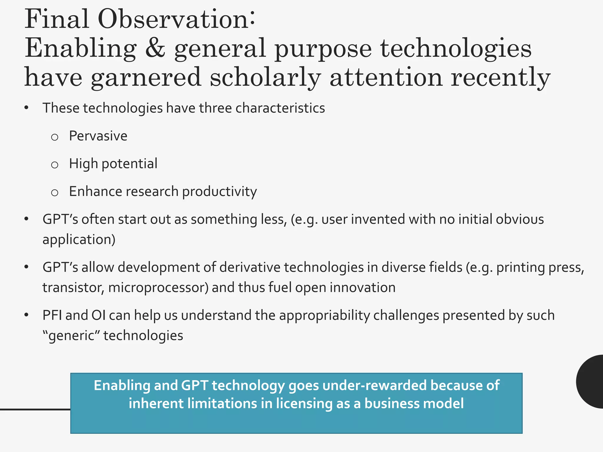Final Observation:
Enabling & general purpose technologies
have garnered scholarly attention recently
48
• These technologies have three characteristics
o Pervasive
o High potential
o Enhance research productivity
• GPT’s often start out as something less, (e.g. user invented with no initial obvious
application)
• GPT’s allow development of derivative technologies in diverse fields (e.g. printing press,
transistor, microprocessor) and thus fuel open innovation
• PFI and OI can help us understand the appropriability challenges presented by such
“generic” technologies
Enabling and GPT technology goes under-rewarded because of
inherent limitations in licensing as a business model
 