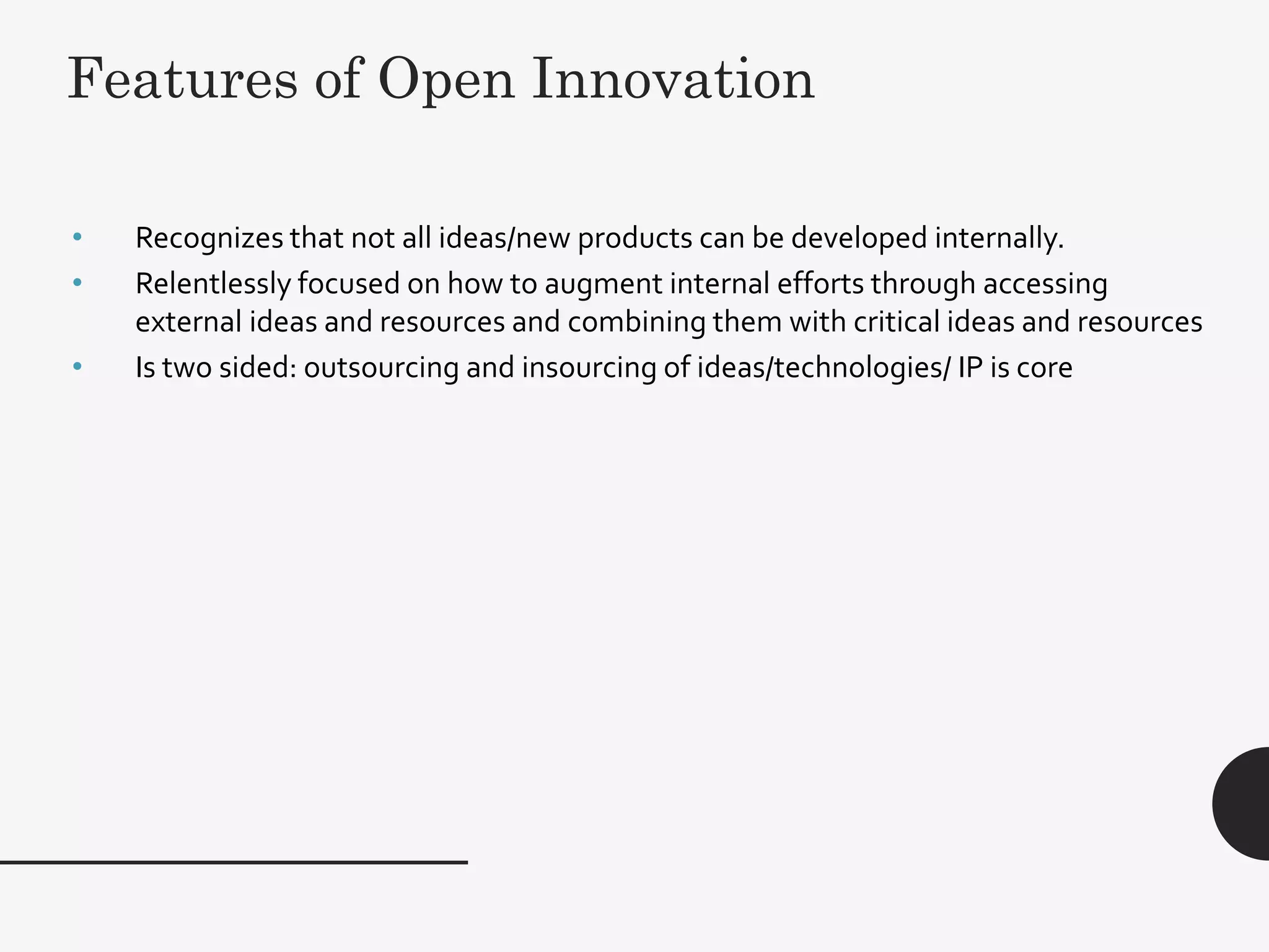 5
• Recognizes that not all ideas/new products can be developed internally.
• Relentlessly focused on how to augment internal efforts through accessing
external ideas and resources and combining them with critical ideas and resources
• Is two sided: outsourcing and insourcing of ideas/technologies/ IP is core
Features of Open Innovation
 