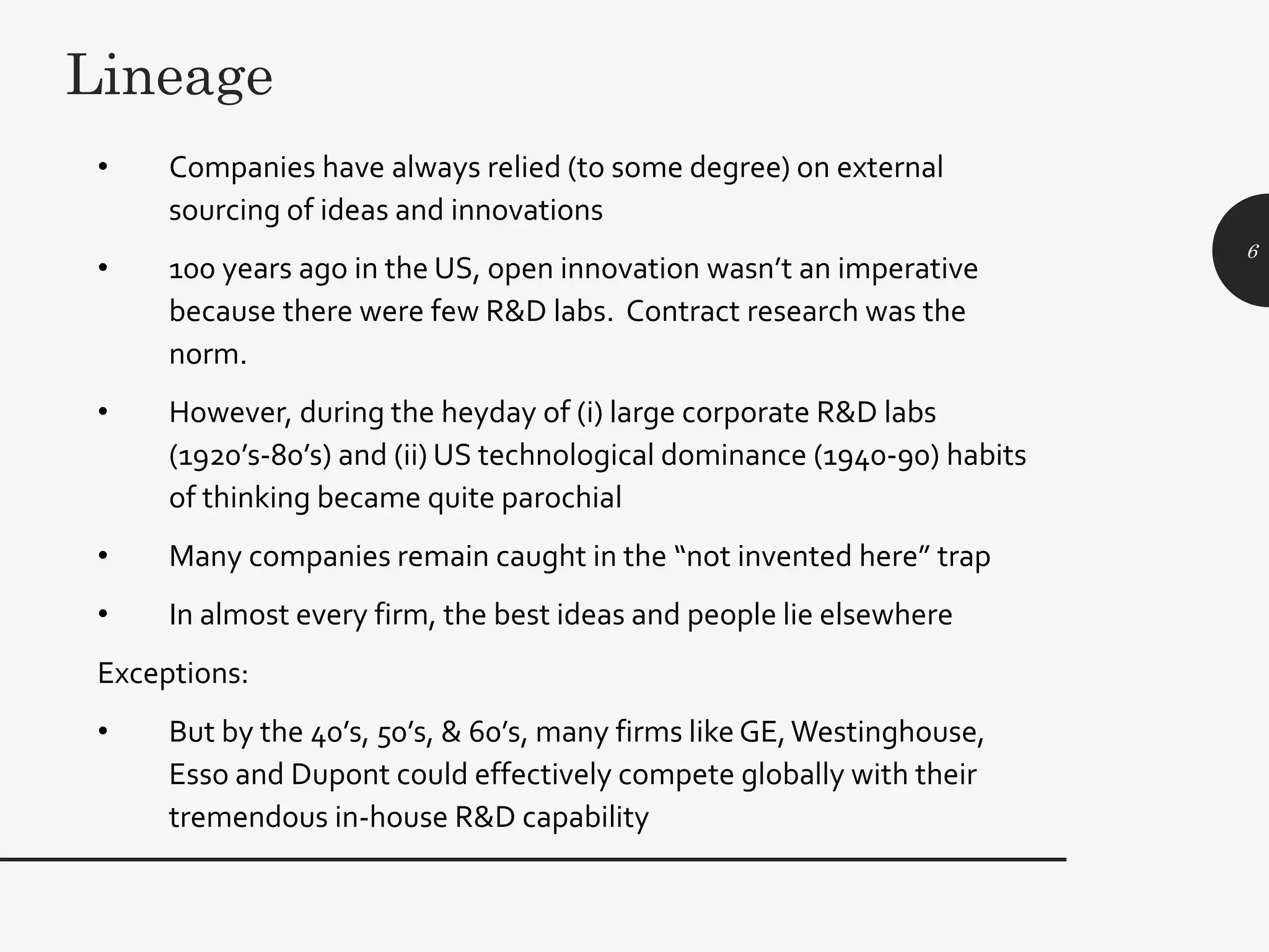 • Companies have always relied (to some degree) on external
sourcing of ideas and innovations
• 100 years ago in the US, open innovation wasn’t an imperative
because there were few R&D labs. Contract research was the
norm.
• However, during the heyday of (i) large corporate R&D labs
(1920’s-80’s) and (ii) US technological dominance (1940-90) habits
of thinking became quite parochial
• Many companies remain caught in the “not invented here” trap
• In almost every firm, the best ideas and people lie elsewhere
Exceptions:
• But by the 40’s, 50’s, & 60’s, many firms like GE,Westinghouse,
Esso and Dupont could effectively compete globally with their
tremendous in-house R&D capability
6
Lineage
 