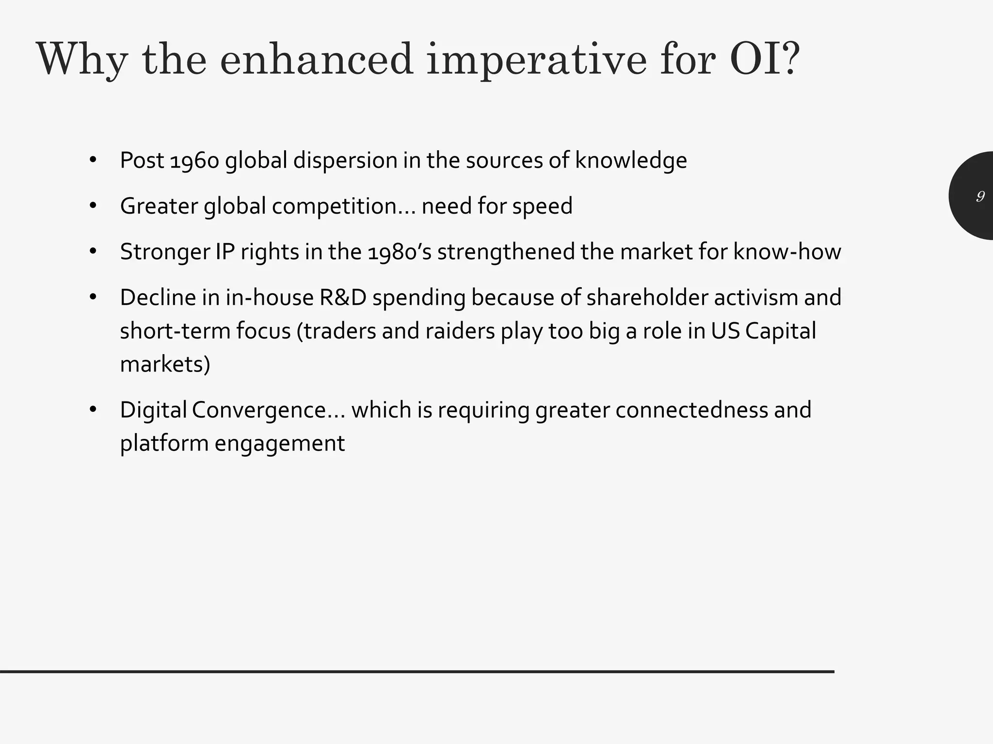 Why the enhanced imperative for OI?
• Post 1960 global dispersion in the sources of knowledge
• Greater global competition… need for speed
• Stronger IP rights in the 1980’s strengthened the market for know-how
• Decline in in-house R&D spending because of shareholder activism and
short-term focus (traders and raiders play too big a role in US Capital
markets)
• Digital Convergence… which is requiring greater connectedness and
platform engagement
9
 