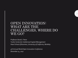 OPEN INNOVATION:
WHAT ARE THE
CHALLENGES, WHERE DO
WE GO?
Professor David J.Teece
Tusher Center for Intellectual Capital Management
Haas School of Business, University of California, Berkeley
4th Annual World Open Innovation Conference
December 14, 2017
1
 