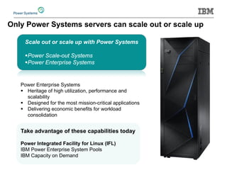 Scale out or scale up with Power Systems 
 
Power Scale-out Systems 
 
Power Enterprise Systems 
Only Power Systems servers can scale out or scale up 
Power Enterprise Systems 
 
Heritage of high utilization, performance and scalability 
 
Designed for the most mission-critical applications 
 
Delivering economic benefits for workload consolidation 
Take advantage of these capabilities today 
Power Integrated Facility for Linux (IFL) 
IBM Power Enterprise System Pools 
IBM Capacity on Demand  