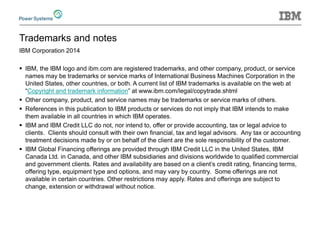 Trademarks and notes 
IBM Corporation 2014 
IBM, the IBM logo and ibm.com are registered trademarks, and other company, product, or service names may be trademarks or service marks of International Business Machines Corporation in the United States, other countries, or both. A current list of IBM trademarks is available on the web at “Copyright and trademark information” at www.ibm.com/legal/copytrade.shtml 
Other company, product, and service names may be trademarks or service marks of others. 
References in this publication to IBM products or services do not imply that IBM intends to make them available in all countries in which IBM operates. 
IBM and IBM Credit LLC do not, nor intend to, offer or provide accounting, tax or legal advice to clients. Clients should consult with their own financial, tax and legal advisors. Any tax or accounting treatment decisions made by or on behalf of the client are the sole responsibility of the customer. 
IBM Global Financing offerings are provided through IBM Credit LLC in the United States, IBM Canada Ltd. in Canada, and other IBM subsidiaries and divisions worldwide to qualified commercial and government clients. Rates and availability are based on a client’s credit rating, financing terms, offering type, equipment type and options, and may vary by country. Some offerings are not available in certain countries. Other restrictions may apply. Rates and offerings are subject to change, extension or withdrawal without notice. 
