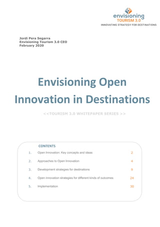 Envisioning Open
Innovation in Destinations
<<TOURISM 3.0 WHITEPAPER SERIES >>
1. Open Innovation: Key concepts and ideas 2
2. Approaches to Open Innovation 4
3. Development strategies for destinations 9
4. Open innovation strategies for different kinds of outcomes 24
5. Implementation 30
CONTENTS
Jordi Pera Segarra
Envisioning Tourism 3.0 CEO
February 2020
 
