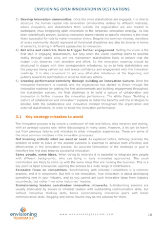 ENVISIONING OPEN INNOVATION IN DESTINATIONS
w w w . e n v i s i o n i n g t o u r i s m . c o m 10
3) Develop innovation communities. Once the inner stakeholders are engaged, it is time to
structure the human capital into innovation communities related to different interests,
where innovators and stakeholders from outside the organization are also invited to
participate, thus integrating open innovation in the corporate innovation strategy. As has
been scientifically proven, building innovation teams related to specific interests is the most
likely successful formula to make innovation thrive. Despite the common interest, members
of every community should represent all functional disciplines and also be diverse in terms
of seniority, to bring in different approaches to innovation.
4) Get wins and celebrate them to trigger further engagement. Selling the vision is the
first step in engaging stakeholders, but only when the vision roadmap starts to become
reality through visible wins, are the mainstream stakeholders likely to believe that the
matter truly deserves their attention and effort. So the innovation roadmap should be
structured in stages with their correspondent milestones, so as to help stakeholders see
the progress being carried out and create confidence and engagement with the innovation
roadmap. It is also convenient to set very attainable milestones at the beginning and
publicly reward its contributors in order to motivate others.
5) Creating performance-centricity through building an Innovation Culture. Once the
innovation framework is created, and the organization has started to thrive through the
innovation roadmap by getting the first achievements and building engagement throughout
the stakeholder system, the final challenge is to build a culture of collaboration and
innovation to further improve the innovation performance. The White Paper “Building a
culture of collaboration and innovation” explains in detail the benefits and the strategies to
develop both the collaborative and innovative mindset throughout the organization and
external stakeholders, in order to boost the innovation performance.
3.1 Key strategy mistakes to avoid
The innovation process is by nature a continuum of trial and failure, idea iteration and testing,
with an average success rate rather discouraging in many cases. However, a lot can be learnt
out from previous failures and mistakes in other innovation experiences. These are some of
the most common mistakes in the innovation processes:
Not knowing entirely what we want or need. As explained before, defining precisely the
problem in order to solve or the desired outcome is essential to achieve both efficiency and
effectiveness in the innovation process. An accurate formulation of the challenge or goal is
therefore the first step towards successful innovation.
Same people, same ideas. When trying to innovate it is essential to integrate new people
with different backgrounds, who can bring in truly innovative approaches. The usual
contributors are likely to come up with the same ideas that are running the business. This is a
key point in Open Innovation: opening the process to a wide range of contributors.
Excessive focus on competitors. Benchmarking with industry competitors is a common
practice, and it is convenient. But this is not innovation. True innovation is about developing
something new in your industry, and so you cannot get such innovative ideas from industry
incumbents, but rather from other industries´ leaders.
Brainstorming leaders overshadow innovative introverts. Brainstorming sessions are
usually dominated by bosses or informal leaders with outstanding communicative skills, but
without innovative thinking skills, hence overshadowing innovative peers with lesser
communication skills. Blogging and online forums may be the solution for them.
 