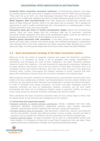 ENVISIONING OPEN INNOVATION IN DESTINATIONS
w w w . e n v i s i o n i n g t o u r i s m . c o m 11
Creativity killers neutralize innovative initiatives. In brainstorming sessions, new ideas
are usually welcome with many sorts of negative comments such as “That’s not our business”,
“They won’t let us do that”, etc. that discourage innovators from going on in the iteration
process up to a viable idea. Negative and narrow-minded individuals should not be invited.
What happens after brainstorming? Even after productive brainstorming sessions with
plenty of ideas being put forward, there is no idea about how to proceed. This is actually an
opportunity to craft or modify a business plan (for a new product) or a marketing plan, if many
products and other issues are to be reviewed.
Innovative ideas get stuck in further development stages. Beyond the brainstorming
session, there are many stages that the innovative idea has to overcome. Involving
innovative-minded champions from each of the development stages could be the solution to
foresee and prepare solutions for all the obstacles to be overcome.
Massive group discussion kills innovation. It has been proved that massive innovation
forums kill many ideas, whereas short-listed groups with selected participants in combination
with individual work is far more productive and allows innovative ideas develop up to a more
advanced stage. In small groups people feel more free to share ideas and solicit feedback.
3.2 Basic development strategy of the Open Innovation system
Being one of the key assets to invigorate creativity and sustain the destination competitive
advantage, it is necessary to design a set of strategies that engage stakeholders in
contributing and leveraging the most of their intelligence. The Open Innovation platform
intends to unlock their creativity – first and foremost the organization’s employees, followed by
its closer partners, and beyond. One of the key factors to make Open Innovation work is to
constantly connect with external networks, which are more likely to bring in new ideas than
creativity alone. Further, encouraging the network members to travel, research and learn
about other destinations should nurture the innovation ecosystem with inspiring ideas.
Most productive innovation networks are characterized by a decentralized structure with many
leaders who have collaborative mindsets. Such decentralization not only unlocks initiative and
creativity, but also fosters further interaction and collaboration amongst the network members.
In order to generate trust among innovators, non-profit innovation challenges should be
especially promoted (as long as collaboration between innovators can be more easily
orchestrated and there are no Intellectual Property issues to generate conflict). As long as
trust is built, groups for rewarded innovation challenges may also be created.
When developing the Open Innovation ecosystem there are four critical steps to follow from
the design phase, to the execution and management of the network:
1) Connecting and organising people:
 Research networks to identify potential contributors. Create a database with their skills,
experience, education, achievements, professional interests, open mindset, associated
networks, and personal remarks regarding their concerns, values and aspirations.
 Combine different kinds of innovators. Idea generators, researchers, experts, and producers
are the main profiles. Consider also different profiles in terms of skills, seniority and field of
expertise, and mix people from different cultural, educational and industry backgrounds.
 Identify potential leaders. As Open Innovation has to work as a decentralized system with
many leaders, it is necessary to have one in each field of expertise at the very least. These
experts should have collaborative mindsets and empowering leadership styles.
 
