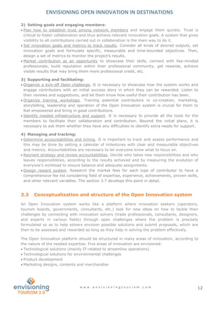 ENVISIONING OPEN INNOVATION IN DESTINATIONS
w w w . e n v i s i o n i n g t o u r i s m . c o m 12
2) Setting goals and engaging members:
 Plan how to establish trust among network members and engage them quickly. Trust is
critical to foster collaboration and thus achieve relevant innovation goals. A system that gives
visibility to all contributions carried out in collaboration is the main way to do it.
 Set innovation goals and metrics to track results. Consider all kinds of desired outputs, set
innovation goals and formulate specific, measurable and time-bounded objectives. Then,
design a set of metrics to monitor the project’s results.
 Market contribution as an opportunity to showcase their skills, connect with like-minded
professionals, build reputation within their professional community, get rewards, achieve
visible results that may bring them more professional credit, etc.
3) Supporting and facilitating:
 Organize a kick-off Open challenge. It is necessary to showcase how the system works and
engage contributors with an initial success story in which they can be rewarded. Listen to
their reviews and suggestions, and let them know how useful their contribution has been.
 Organize training workshops. Training potential contributors in co-creation, marketing,
storytelling, leadership and operation of the Open Innovation system is crucial for them to
feel empowered and bring in good contributions.
 Identify needed infrastructure and support. It is necessary to provide all the tools for the
members to facilitate their collaboration and contribution. Beyond the initial plans, it is
necessary to ask them whether they have any difficulties to identify extra needs for support.
4) Managing and tracking:
 Determine accountabilities and timing. It is important to track and assess performance and
this may be done by setting a calendar of milestones with clear and measurable objectives
and metrics. Accountabilities are necessary to let everyone know what to focus on.
 Reorient strategy and review accountabilities. Decide who takes new responsibilities and who
leaves responsibilities, according to the results achieved and by measuring the evolution of
everyone’s workload to ensure balance and adequate assignments.
 Design reward system. Research the market fees for each type of contributor to have a
comprehensive fee list considering field of expertise, experience, achievements, proven skills,
and other relevant variables. The section 3.7 develops this point in detail.
3.3 Conceptualization and structure of the Open Innovation system
An Open Innovation system works like a platform where innovation seekers (operators,
tourism boards, governments, consultants, etc.) look for new ideas on how to tackle their
challenges by connecting with innovation solvers (trade professionals, consultants, designers,
and experts in various fields) through open challenges where the problem is precisely
formulated so as to help solvers envision possible solutions and submit proposals, which are
then to be assessed and rewarded as long as they help in solving the problem effectively.
The Open Innovation platform should be structured in many areas of innovation, according to
the nature of the needed expertise. Five areas of innovation are envisioned:
 Technological solutions (mainly IT-related to streamline operations)
 Technological solutions for environmental challenges
 Product development
 Marketing designs, contents and merchandise
 