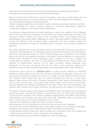 ENVISIONING OPEN INNOVATION IN DESTINATIONS
w w w . e n v i s i o n i n g t o u r i s m . c o m 13
 Business model innovation, marketing and competitiveness (strategy and operations)
 Strategy innovation to tackle environmental and social issues
Every innovation area should have its pool of contributors, who receive updates about the new
challenges where they are invited to participate. There are three categories of challenges:
 Private challenges posted by private companies
 Public challenges posted by governments or public institutions, including marketing contests
 Public challenges for mission purposes, posted by non-profit organizations, related to
cooperation programs or for mission-driven destinations
The difference between private and public challenges is mainly the publicity of the challenge,
which in the case of private challenges is more likely to be directed exclusively to a short list of
innovators without revealing the name of the innovation seeker, thus keeping maximum
confidentiality. Conversely, public challenges are open to the whole platform, without the need
to keep the identity of the innovation seeker confidential. The main operation system for
professional contributions should be challenge-driven innovation, as previously explained in
section 2.
The public challenges for mission purposes should be non-rewarded and tackle issues such as
cooperation with destinations in developing countries, those recovering from natural disasters,
social and environmental issues, etc. which should showcase how contribution to the greater
good is one of the most powerful motivators in innovation, drawing attention of a large pool of
creative talent compared to other challenges. Such a strategy is not only to support the
mission-driven challenges, but also to raise awareness throughout the industry about the
potential of mission-driven tourism, as the Open Innovation system leverages more
intelligence for this type of purpose than for any other, hence providing mission-driven
destinations with a great competitive advantage, and compensating many of the constraints.
Furthermore, there could be an “Ideation bank” to collect solvers’ initiatives on identified
problems or opportunities which have not yet been presented as a challenge, as they are not
among the top priorities for seekers or there is no budget to award solutions at that moment.
This “Ideation bank” should give room to creative initiatives and work as a social media
platform where solvers may pay for enhanced advertising of their ideas and participants may
vote for their favorite ideas. The posted ideas should comply with a series of parameters,
requiring detailed and structured explanation of the idea, to filter the mass participation. The
“Ideation bank” would not only foster innovation, but also promote new talents in the industry.
The platform should engage a vast range of shareholders within the industry by encompassing
private businesses, educational institutions, governments and even non-profit organizations.
To provide these innovators with relevant networking opportunities, the platform should have
many features such as blogs and wikis about topics that contributors want to read and talk
about. Furthermore, there should be features to let innovators:
 Present their professional profile within the innovator community
 Be recognized for their contributions to the community and build their reputation
 Find news and relevant information about various topics related to the innovation challenges
 Facilitate communication and networking with other innovators and stakeholders
 Create special interest groups with other innovators as a discussion forum and facilitate the
Seekers sourcing and other kinds of interaction with stakeholders
 Create discussion groups to facilitate collaborative work on challenges
 