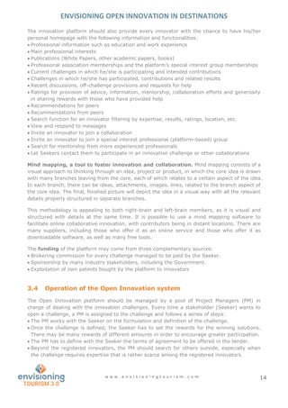 ENVISIONING OPEN INNOVATION IN DESTINATIONS
w w w . e n v i s i o n i n g t o u r i s m . c o m 14
The innovation platform should also provide every innovator with the chance to have his/her
personal homepage with the following information and functionalities:
 Professional information such as education and work experience
 Main professional interests
 Publications (White Papers, other academic papers, books)
 Professional association memberships and the platform’s special interest group memberships
 Current challenges in which he/she is participating and intended contributions
 Challenges in which he/she has participated, contributions and related results
 Recent discussions, off-challenge provisions and requests for help
 Ratings for provision of advice, information, mentorship, collaboration efforts and generosity
in sharing rewards with those who have provided help
 Recommendations for peers
 Recommendations from peers
 Search function for an innovator filtering by expertise, results, ratings, location, etc.
 View and respond to messages
 Invite an innovator to join a collaboration
 Invite an innovator to join a special interest professional (platform-based) group
 Search for mentorship from more experienced professionals
 Let Seekers contact them to participate in an innovation challenge or other collaborations
Mind mapping, a tool to foster innovation and collaboration. Mind mapping consists of a
visual approach to thinking through an idea, project or product, in which the core idea is drawn
with many branches leaving from the core, each of which relates to a certain aspect of the idea.
In each branch, there can be ideas, attachments, images, links, related to the branch aspect of
the core idea. The final, finished picture will depict the idea in a visual way with all the relevant
details properly structured in separate branches.
This methodology is appealing to both right-brain and left-brain members, as it is visual and
structured with details at the same time. It is possible to use a mind mapping software to
facilitate online collaborative innovation, with contributors being in distant locations. There are
many suppliers, including those who offer it as an online service and those who offer it as
downloadable software, as well as many free tools.
The funding of the platform may come from three complementary sources:
 Brokering commission for every challenge managed to be paid by the Seeker.
 Sponsorship by many industry stakeholders, including the Government.
 Exploitation of own patents bought by the platform to innovators
3.4 Operation of the Open Innovation system
The Open Innovation platform should be managed by a pool of Project Managers (PM) in
charge of dealing with the innovation challenges. Every time a stakeholder (Seeker) wants to
open a challenge, a PM is assigned to the challenge and follows a series of steps:
 The PM works with the Seeker on the formulation and definition of the challenge.
 Once the challenge is defined, the Seeker has to set the rewards for the winning solutions.
There may be many rewards of different amounts in order to encourage greater participation.
 The PM has to define with the Seeker the terms of agreement to be offered in the tender.
 Beyond the registered innovators, the PM should search for others outside, especially when
the challenge requires expertise that is rather scarce among the registered innovators.
 
