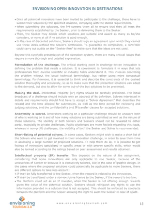 ENVISIONING OPEN INNOVATION IN DESTINATIONS
w w w . e n v i s i o n i n g t o u r i s m . c o m 15
 Once all potential innovators have been invited to participate to the challenge, these have to
submit their solution by the specified deadline, complying with the stated requirements.
 When submitting the solutions, the PM screens them all to ensure that they all meet the
requirements established by the Seeker, prior to delivering them to the Seeker.
 Then, the Seeker may decide which solutions are suitable and award as many as he/she
considers, or none at all if no solution is good enough.
 In the case of discarded solutions, Seekers should sign an agreement upon which they cannot
use these ideas without the Solver’s permission. To guarantee its compliance, a controller
could carry out audits on the “Seeker firm” to make sure that the ideas are not used.
Beyond this synthetic presentation of the operation system, there are many critical issues that
require a more thorough and detailed explanation.
Formulation of the challenge. The critical starting point in challenge-driven innovation is
defining the problem that needs a solution. It is convenient to formulate it in ways that lets
professionals from diverse scientific or industry fields understand it. This involves describing
the problem without the usual technical terminology, but rather using more conceptual
terminology. Furthermore, it is essential to think and describe the constraints of the desired
solution thoroughly and accurately, so as to make sure that the presented solutions can adapt
to the demand, but also to allow for some out-of-the box solutions to be presented.
Making the deal. Intellectual Property (IP) rights should be carefully protected. The initial
broadcast of a challenge should include only an abstract of its definition. Solvers interested in
details and requirements should first have to accept a “Solver Agreement” that describes the
reward and the time allowed for submission, as well as the time period for reviewing and
judging solutions, and the confidentiality and IP transfer clauses for accepted solutions.
Anonymity is sacred. Innovators working on a particular challenge should be unaware both
of who is working on it and of how many solutions are being submitted as well as the nature of
these solutions. The identity of both Solvers and Seekers should not be revealed to either
party, especially in private challenges. Public challenges are more flexible regarding this issue,
whereas in non-profit challenges, the visibility of both the Seeker and Solver is recommended.
Short-listing of potential solvers. In some cases, Seekers might wish to make a short list of
the Solvers who want to get involved in their innovation challenge, in order to save them time
in assessing a large number of proposed solutions. To help them do so, it is possible to get
listings of innovators specialized in specific areas or with proven specific skills, which would
also be ranked according to the ratings based on peer assessment and results obtained.
Intellectual property (IP) transfer. This depends on the nature of the assignment,
considering that some innovations are only applicable to one Seeker, because of the
uniqueness of Seeker or because it is exclusively tailored, like in the case of graphic design. In
the cases where the proposed solutions could potentially be applicable to more Seekers, there
are different options to take into account:
 IP may be fully transferred to the Seeker, when the reward is related to the innovation.
 IP may be transferred under a non-exclusive license to the Seeker, if the reward is too low.
 The platform could act as an IP investor, when the Seeker is not offering enough rewards
given the value of the potential solution. Seekers should relinquish any rights to use the
information provided in a solution that is not accepted. This should be enforced by contracts
between the platform and the Seeker allowing the right to audit the Seeker in case of doubt.
 
