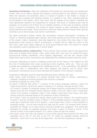 ENVISIONING OPEN INNOVATION IN DESTINATIONS
w w w . e n v i s i o n i n g t o u r i s m . c o m 16
Assessing contribution. When the challenge is formulated the requirements and assessment
criteria have to be clearly defined and properly communicated to the platform innovators.
When the solutions are presented, there is a board of experts in the matter in charge of
screening every proposal and deciding whether it is suitable or not. Then, selected solutions
are forwarded to the Seeker, which may count with the support of the board in deciding the
most appropriate solutions and assignment of rewards. One prize or multiple prizes may be
assigned, or no prizes at all if there are no suitable solutions. In the case of solutions worked
out by a group of innovations, the criteria to assign rewards to each contributor should be
clearly defined at the outset. There should be a chat and videoconference feature that could be
recorded so as to fairly assess each solver’s contribution.
The Open Innovation System should also encompass “passive participation” consisting of
“liking” or “disliking” proposed ideas (voting). That would actually be one of the main functions
of the system. Voters’ reputation could also depend on how certain they have been in their
assessments when voting on others’ contributions. It should not be visible for voters to see
how many votes every option obtained, to avoid group behavior bias. The section on reward
and reputation system develops this in further detail.
Orchestrating solvers collaboration. There could be “team project rooms” with group-work
tools such as digital white boards, wikis, online chats with voice over IP, shared file space,
group/virtual meeting capabilities, mind mapping applications, and the like. Groups could
adapt these tools to their convenience and collaborate from different locations and time zones.
Innovators attempting to tackle a challenge would have all the means in the platform to find
the kind of collaborators they need, according to their expertise, skills, etc. They are also
provided with guidelines to negotiate the collaboration terms – to be submitted in the platform
– tools to work in collaboration (like mind mapping and others), and to record each
participant’s contribution so as to fairly distribute the rewards if their solution is selected.
Cooperative challenges could be organised following these methods and rules:
 Each solver could contribute to a project through three kinds of actions: submitting a
proposal, changing an existing proposal and voting on a proposal
 Creating a proposal by using a Wiki
 If solver X believes that solver Y´s (author of the original proposal) solution is good but
needs improvement, he/she can submit a change on Y’s solution, through the wiki. Then:
A) If solver Y accepts X’s proposed change, the changes would be incorporated to the original
solution and only the changed version would be visible in the wiki. Both X and Y would earn
money if the solution is awarded: solver Y (the creator) would earn more money, but other
solvers would be rewarded based on the relevance of their contribution.
B) If solver Y does not accept the change, there would be two versions: the original version
of solver Y and the modified version of solver X. If the modified solution is awarded, solver X
would get a significant share of the rewards – much higher than if solver Y had accepted X’s
proposed change - and so there would be a high cost for solver Y to overlook other solvers’
proposals for change, so to make solvers seriously consider any suggestion. This would also
decrease the number of proposed solutions and make it easier to choose a winner. If the
solution chosen is the original solution (Y’s), solver X does not get any reward.
 Any solver could vote only one solution or up to three (giving three points to the best, and
optionally two to the 2nd
and one to the 3rd
). A). Voting an awarded solution would be
rewarded – even more if you vote at the beginning – but less than proposing a change.
 