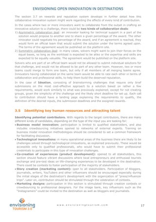 ENVISIONING OPEN INNOVATION IN DESTINATIONS
w w w . e n v i s i o n i n g t o u r i s m . c o m 17
The section 3.7 on rewards and reputation system develops in further detail how this
collaborative innovation system might work regarding the effects of every kind of contribution.
In the cases where two or more innovators want to collaborate from the outset in crafting an
innovative solution to a challenge, there could be two kinds of collaboration deals:
1) Asymmetric collaboration deal: an innovator looking for technical support in a part of the
solution would propose to another one to share a given percentage of the award. The other
innovator could negotiate his percentage of the award, and if an agreement is reached, they
would form an official team that would submit the solution under the terms agreed upon.
The terms of the agreement would be published on the platform site.
2) Symmetric collaboration deal: in many cases, solvers might want to join their forces on the
equal bases, so long as the workload is expected to be alike or the expertise and skills are
expected to be equally valuable. The agreement would be published on the platform site.
Solvers who are part of an official team would not be allowed to submit individual solutions for
that challenge, and would not be allowed to be part of any other team. However, two or more
teams could merge to form one team, but only if all members of all merging teams agree.
Innovators having collaborated on the same team would be able to rate each other in terms of
collaboration and professional skills, to help them build the deserved reputation.
In the case of Ideation, consisting of brainstorming challenges that require only brief
submissions on the most cost-effective approach to a solution based on rather a few
requirements, would work similarly to what was previously explained, except for not creating
groups, given the simplicity of the challenge and the likely short deadline for set up. Each call
to contribution should have a landing page explaining the requirements to qualify, the
definition of the desired inputs, the submission deadlines and the assigned rewards.
3.5 Identifying key human resources and attracting talent
Identifying potential contributors. With regards to the target contributors, there are many
different kinds of candidates, depending on the type of the input you are looking for:
 Business model innovation: participation is limited to qualified stakeholders, and also
includes crowdsourcing initiatives opened to networks of external experts. Training on
business model innovation methodologies should be considered to set a common framework
for facilitating discussion.
 Technological innovations: in many operational areas of the business there are likely to be
challenges solved through technological innovations, as explained previously. These would be
accessible only to qualified professionals, who would have to submit their professional
credentials to participate in this type of innovation challenges.
 Co-creation of experiences (product development): opened to all stakeholders, this
section should feature vibrant discussions where local entrepreneurs and enthusiast tourists
exchange and pre-test ideas on life-changing experiences to be developed in the destination.
There could be contests to foster participation of the majority of stakeholders.
 Story creation (marketing content): open to all stakeholders. Participation of bloggers,
journalists, writers, YouTubers and other influencers should be encouraged especially during
the initial stages of the destination’s development with the organization of “press/influencer
trips”. Later on, contribution should be stimulated through the celebration of contests.
 Marketing designs: participation in this section is stimulated through creation contests or
crowdsourcing to professional designers. For the image bank, key influencers such as the
“Instagramers” could be invited to the destination as well as bloggers and journalists.
 