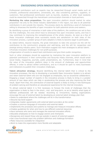ENVISIONING OPEN INNOVATION IN DESTINATIONS
w w w . e n v i s i o n i n g t o u r i s m . c o m 18
Professional contributors such as experts may be researched through social media such as
LinkedIn, professional associations, universities, etc. also considering partners, suppliers, or
customers. Non-professional contributors such as tourists, students, or other local residents
could be researched through the mainstream communication channels or local partners.
Marketing the value proposition. The open innovation platform should market its value
proposition not only to the whole industry stakeholders in the region, but also to all potential
contributors in and outside the industry. The process starts by identifying a pool of champions
willing to showcase the benefits of open innovation for both potential solvers and seekers.
By identifying a group of visionaries in both sides of the platform, the conditions are set to face
the first challenges, the ones which have to showcase how open innovation works, and how it
may contribute to improving the competitiveness of the whole industry. As soon as a few of
these innovation challenges show successful results and satisfaction on both sides of the
innovation process, a greater group of early adopters is likely to become eager to participate.
As stated before, beyond rewards, the great motivators to take into account are the will for
contribution to the community’s progress and well-being, and the will for recognition and
prestige among industry peers. Such motivators suggest two main strategies to attract talent:
 Promote innovation challenges for non-profit purposes.
 Organization of events to award best contributors and give them public recognition.
Such or other strategies should be supported by marketing the open innovation platform to
potential contributors in their communities and favourite media channels, which would entail
social media, magazines, journals, public presentations, etc. Furthermore, bear in mind that
the value of the innovation platform stays in the amount of challenges and opportunities
offered, in order to attract skilled contributors, and so it should be open to many businesses
and institutions to publish their innovation challenges.
Talent attraction strategy. Beyond identifying the internal talent that is critical to the
innovation processes, the key to developing a successful Open Innovation System is to attract
and retain external talent who are not engaged as employees, but as occasional collaborators.
Engaging a larger number of experts in the innovative process is likely to bring in a greater
amount of new ideas which can help in accelerating the process and also improving the final
result. Apart from that, the contribution of external experts is likely to bring in new techniques
of problem solving and therefore an educational experience for the internal innovators.
To attract external talent it is first necessary to foresee the kinds of challenges that the
organisation is likely to face in the short-, mid- and long-term, so as to identify what types of
talented professionals will be needed. According to Innocentive, leading organizations
encourage the use of external talent by developing an external talent strategy plan that:
 Seeks to understand where the challenges will lie in the transformation
 Secures top level support
 Integrates master agreements with external talent providers at the center
 Creates a common language of innovation and external talent
 Implements the processes and systems to manage and measure innovation efforts
 Creates guidelines for when and how to use different external resources
 Have someone who owns and manages the external innovators efforts
 Educates employees on how to engage owners and champions
 Recognizes and reward those who go outside in search of external support
 Get cross-functional input into problem definition and challenge formation
 Make resources available for integration
 Work to make the organization more flexible and adaptable
 