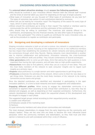 ENVISIONING OPEN INNOVATION IN DESTINATIONS
w w w . e n v i s i o n i n g t o u r i s m . c o m 19
The external talent attraction strategy should answer the following questions:
 Who should be involved in your innovation efforts? Mention both the internal staff involved
and the kinds of external talent you search for depending on the type of target outcome.
 What types of innovation are you focused on? What types of contribution do you look for?
The types of outcomes (see section 4) and contributions desired by everyone.
 When will you be looking for innovation input? The frequency of the search for every type of
input, which in some cases may be regular.
 Where should the contributors go to bring in their inputs? The method or interface used to
communicate the call for contributors and the submission of the contributions
 Why should they be willing to contribute? The incentives and rewards offered to the
contributors, encompassing not only financial rewards, but also other types of recognition.
 How can they participate? The criteria to qualify as contributor for every innovation area, as
well as the procedure to register as contributor and participate.
3.6 Designing and developing a network of innovators
Shaping innovation networks is both an art and a science. Any network is unpredictable and, in
the end, impossible to control. Focusing on the replacement of one or two ineffective members
has less impact than establishing the conditions for vibrant networks and taking advantage of
the connections through which they flourish. Making networks more decentralized is another
way to improve collaboration and performance. Innovation networks, like cross-functional
teams, require different skills and profiles. They include combinations of several archetypes:
 Idea generators prefer to come up with ideas, think that asking the right questions is more
important than having the right answers, and will take risks on high-profile experiments.
 Researchers mine data to find patterns, which they use as a source of new ideas. They are
the most likely members of the network to seek consumer insights and to regard such
insights as a primary input.
 Experts value proficiency in a single domain and relish opportunities to get things done.
 Producers orchestrate the activities of the network. Others come to them for new ideas or to
get things done. Producers are also the most likely members of the network to be making
connections across teams and groups.
Once the talented contributors are identified and interested in participating in the open
innovation platform, it is time to build networks and boost engagement and collaboration.
Engaging different profiles. When trying to engage the stakeholder community it is
convenient to segment them according to how critical their contribution is, how they may be
selected and engaged, as well as depending on their expected contribution. Furthermore, the
network development strategy should depict the sequential phases of this development and
the targets to engage in each phase.
The suggested target groups ranked according to their sequential priority would be:
1) Leaders and influencers
2) Employees outside of the marketing team
3) Partners
4) Local community members and value-driven communities and individuals
The most strategic stakeholders to engage from the early beginning are the community and
industry leaders. These are the ones who are likely to become the most influential brand
advocates within the community members and stakeholders, as they hold trust and their
opinion is listened to and well-considered within their circle of influence.
 