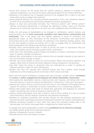 ENVISIONING OPEN INNOVATION IN DESTINATIONS
w w w . e n v i s i o n i n g t o u r i s m . c o m 21
 Sense their concern for the issues that the mission intends to address to evaluate their
potential engagement. You may do this when calling participants for the mission definition.
 Elaborate a pre-selection list of reputable partners to be engaged first in order to use their
name when trying to engage other partners.
 Invite potential partners to a business-oriented presentation of the new marketing model to
let them know and assess the partnership potential of business development.
 Design at least two partnership formulas, like “Premium partner” and “Official partner”
offering co-branding agreements in exchange for delivering content, where the Premium
partner has an exclusivity deal within its sector but more obligations than the Official ones.
Finally, the last group of stakeholders to be engaged in contribution, content delivery and
brand advocacy are the local community members and value-driven communities and
individuals. This is the group with the highest potential in terms of dimension and
geographical scope, as they encompass all the consumer communities, and value-driven
communities led by the creative activists. As explained in the targeting strategy section, they
are the main targets to attract as tourists, but in order to engage them as contributors and
brand ambassadors the following tips should be considered:
 Develop many communication tools in order to convey the kinds of contribution they can
make, the rewards and the ultimate purpose of their contribution.
 Train them with storytelling, graphic design and product co-creation workshops to empower
them in creating valuable contributions.
 Monitor their conversations in the social media to find out possible mistakes or pain points in
the communication strategy or tactics.
 Identify community leaders to focus the communication efforts and prioritize attention and
support. Allow them to control the brand integrity by being transparent in all activities.
 Ask them about the prizes or recognition they are motivated by in order to develop an
effective incentive system for their contributions.
 Explain how they can develop their personal brands with their content, build thought
leadership by communicating and be convincing in their visions and ideas.
Apart from the specific strategies to engage each type of target, consider generic strategies
and tactics to foster engagement throughout the whole stakeholder community:
 Polls asking the stakeholders’ opinion, thanking them with rewards, and letting them know
how their opinion is useful to improve the destination. Furthermore, it also spurs discussion.
 Reward top content sharers as well as those who bring in new followers and engage them to
register for contests or workshops, to become contributors or for volunteering programs.
 Asking each target about what types of reward they appreciate and designing an incentive
system considering many kinds of rewards to satisfy them all.
 Letting contest participants invite their friends to vote for their content as a way to expand
brand awareness, and the network of followers and potential contributors.
 Building an emotional connection with tourists through the life-changing experiences and
showing how their contribution powered the destination towards the mission accomplishment.
 Offering something valuable to users when they leave their personal contact data in the
landing page is to further encourage them in registering for certain activities.
To engage new brand ambassadors consider some guidelines for an advocacy strategy:
 Formulate specific goals for the advocacy program
 Maintain transparency to prove integrity
 Develop tools to track and measure success
 