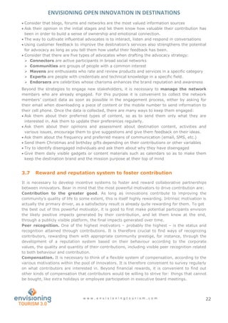ENVISIONING OPEN INNOVATION IN DESTINATIONS
w w w . e n v i s i o n i n g t o u r i s m . c o m 22
 Consider that blogs, forums and networks are the most valued information sources
 Ask their opinion in the initial stages and let them know how valuable their contribution has
been in order to build a sense of ownership and emotional connection.
 The way to cultivate influential advocates is to interact, listen and respond in conversations
 Using customer feedback to improve the destination’s services also strengthens the potential
for advocacy as long as you tell them how useful their feedback has been.
 Consider that there are five types of advocates when drafting the advocacy strategy:
 Connectors are active participants in broad social networks
 Communities are groups of people with a common interest
 Mavens are enthusiasts who rate and review products and services in a specific category
 Experts are people with credentials and technical knowledge in a specific field.
 Endorsers are celebrities whose charisma enhances the brand reputation and awareness
Beyond the strategies to engage new stakeholders, it is necessary to manage the network
members who are already engaged. For this purpose it is convenient to collect the network
members’ contact data as soon as possible in the engagement process, either by asking for
their email when downloading a piece of content or the mobile number to send information to
their cell phone. Once the data is collected, there are many ways to keep them engaged:
 Ask them about their preferred types of content, so as to send them only what they are
interested in. Ask them to update their preferences regularly.
 Ask them about their opinions and assessment about destination content, activities and
various issues, encourage them to give suggestions and give them feedback on their ideas.
 Ask them about the frequency and preferred means of communication (email, SMS, etc.)
 Send them Christmas and birthday gifts depending on their contributions or other variables
 Try to identify disengaged individuals and ask them about why they have disengaged
 Give them daily visible gadgets or content materials such as calendars so as to make them
keep the destination brand and the mission purpose at their top of mind
3.7 Reward and reputation system to foster contribution
It is necessary to develop incentive systems to foster and reward collaborative partnerships
between innovators. Bear in mind that the most powerful motivators to drive contribution are:
Contribution to the greater good. As long as innovations contribute to improving the
community’s quality of life to some extent, this is itself highly rewarding. Intrinsic motivation is
actually the primary driver, as a satisfactory result is already quite rewarding for them. To get
the best out of this powerful motivator, it is good to first make potential participants envision
the likely positive impacts generated by their contribution, and let them know at the end,
through a publicly visible platform, the final impacts generated over time.
Peer recognition. One of the highest motivators – probably the highest – is the status and
recognition attained through contributions. It is therefore crucial to find ways of recognizing
contributors, rewarding them with appropriate community prestige, for instance, through the
development of a reputation system based on their behaviour according to the corporate
values, the quality and quantity of their contributions, including visible peer recognition related
to both behaviour and contribution.
Compensation. It is necessary to think of a flexible system of compensation, according to the
various motivations within the pool of innovators. It is therefore convenient to survey regularly
on what contributors are interested in. Beyond financial rewards, it is convenient to find out
other kinds of compensation that contributors would be willing to strive for: things that cannot
be bought, like extra holidays or employee participation in executive board meetings.
 