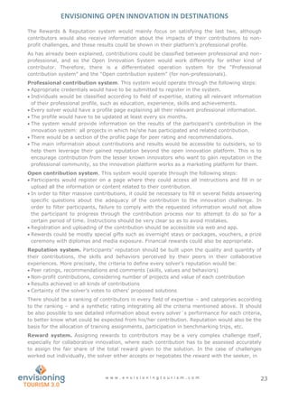 ENVISIONING OPEN INNOVATION IN DESTINATIONS
w w w . e n v i s i o n i n g t o u r i s m . c o m 23
The Rewards & Reputation system would mainly focus on satisfying the last two, although
contributors would also receive information about the impacts of their contributions to non-
profit challenges, and these results could be shown in their platform’s professional profile.
As has already been explained, contributions could be classified between professional and non-
professional, and so the Open Innovation System would work differently for either kind of
contributor. Therefore, there is a differentiated operation system for the “Professional
contribution system” and the “Open contribution system” (for non-professionals).
Professional contribution system. This system would operate through the following steps:
 Appropriate credentials would have to be submitted to register in the system.
 Individuals would be classified according to field of expertise, stating all relevant information
of their professional profile, such as education, experience, skills and achievements.
 Every solver would have a profile page explaining all their relevant professional information.
 The profile would have to be updated at least every six months.
 The system would provide information on the results of the participant’s contribution in the
innovation system: all projects in which he/she has participated and related contribution.
 There would be a section of the profile page for peer rating and recommendations.
 The main information about contributions and results would be accessible to outsiders, so to
help them leverage their gained reputation beyond the open innovation platform. This is to
encourage contribution from the lesser known innovators who want to gain reputation in the
professional community, so the innovation platform works as a marketing platform for them.
Open contribution system. This system would operate through the following steps:
 Participants would register on a page where they could access all instructions and fill in or
upload all the information or content related to their contribution.
 In order to filter massive contributions, it could be necessary to fill in several fields answering
specific questions about the adequacy of the contribution to the innovation challenge. In
order to filter participants, failure to comply with the requested information would not allow
the participant to progress through the contribution process nor to attempt to do so for a
certain period of time. Instructions should be very clear so as to avoid mistakes.
 Registration and uploading of the contribution should be accessible via web and app.
 Rewards could be mostly special gifts such as overnight stays or packages, vouchers, a prize
ceremony with diplomas and media exposure. Financial rewards could also be appropriate.
Reputation system. Participants’ reputation should be built upon the quality and quantity of
their contributions, the skills and behaviors perceived by their peers in their collaborative
experiences. More precisely, the criteria to define every solver’s reputation would be:
 Peer ratings, recommendations and comments (skills, values and behaviors)
 Non-profit contributions, considering number of projects and value of each contribution
 Results achieved in all kinds of contributions
 Certainty of the solver’s votes to others’ proposed solutions
There should be a ranking of contributors in every field of expertise – and categories according
to the ranking – and a synthetic rating integrating all the criteria mentioned above. It should
be also possible to see detailed information about every solver´s performance for each criteria,
to better know what could be expected from his/her contribution. Reputation would also be the
basis for the allocation of training assignments, participation in benchmarking trips, etc.
Reward system. Assigning rewards to contributors may be a very complex challenge itself,
especially for collaborative innovation, where each contribution has to be assessed accurately
to assign the fair share of the total reward given to the solution. In the case of challenges
worked out individually, the solver either accepts or negotiates the reward with the seeker, in
 