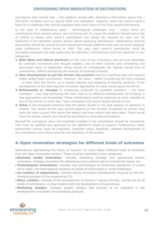 ENVISIONING OPEN INNOVATION IN DESTINATIONS
w w w . e n v i s i o n i n g t o u r i s m . c o m 24
accordance with market fees – the platform should offer illustrative information about this –
and other variables such as special skills and reputation. Likewise, when two solvers build a
team for a challenge they should negotiate each one’s share of the final reward beforehand.
In the case of collaborative deals – technological challenges only – where there are
contributions from several solvers, but not being part of a team the platform should have a set
of criteria to assess each solver’s contribution and assign fair rewards for each one. As
explained in the operation system section about assessing contribution, collaborative working
discussions should be carried out and registered through platform tools such as mind mapping,
video conference, online forum or chat. This way, each solver’s contribution could be
accurately assessed and idea authorship be identified. Contributions could be classified in four
categories:
1. Bold ideas and lateral shortcuts are the core of any innovation, and are only attainable
by visionary innovators and thought leaders. Due to their scarcity and considering the
associated value of leadership, these should be conceptually the highest valued kind of
contribution, before considering the amount of workload involved.
2. Idea development to put the former into practice may be a daunting task and requires
highly skilled team contributors. However, the value – before considering the time invested
– is lower than the former, as it usually requires just adapting of existing solutions. If the
development of the idea requires innovative approaches its value would equal the former.
3. Refinements or changes to prototypes proposed by qualified outsiders – not team
members – may help perfecting the main idea or its effective development, by bringing in
new approaches and knowledge. These contributions could be assessed as more valuable as
any of the former or much less. Team innovators and voters should decide on this.
4. Votes to the presented solutions help the seeker decide on the best solution or solutions to
reward. The reward of the vote should depend on the number of options to review, how
early the vote is given (the earlier the better) and how certain they have been. These would
have the lowest reward, but should be significant to motivate participation.
Beyond the conceptual value, the workload invested in the contribution should be considered.
This must be justified and approved by the platform’s board of experts. Furthermore, other
assessment criteria could be originality, expertise value, feasibility, detailed development of
the contribution and critical value for the feasibility of the project.
4. Open innovation strategies for different kinds of outcomes
Destinations approaching the Vision of Tourism 3.0 could obtain different kinds of outcomes
from the Open Innovation System. These could be classified in four categories:
 Business model innovation: includes marketing strategy and operational system
innovation, strategy innovation for addressing socio-cultural and environmental issues, etc.
 Technological innovations: includes new technologies to streamline operations or create
more value, and technological solutions to tackle environmental or social challenges.
 Co-creation of experiences: consists mainly of product development, focusing on the life-
changing purpose of the experiences 3.0.
 Story creation: consists of the development of stories in various formats, carried out by all
kinds of contributors, in close relation with the development of experiences.
 Marketing designs: includes graphic designs and pictures to be exploited in the
development of branded merchandising products.
 
