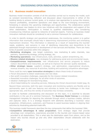 ENVISIONING OPEN INNOVATION IN DESTINATIONS
w w w . e n v i s i o n i n g t o u r i s m . c o m 25
4.1 Business model innovation
Business model innovation consists of all the activities carried out to revamp the model, such
as constant brainstorming, reflection and discussion about improvements in either of the
building blocks to achieve current goals, or to analyze new approaches to pursue the mission,
improve profitability, streamline operations and adapt to the ever-changing environment,
foreseeing in advance the upcoming challenges and opportunities. The collaborative system
should empower new leaders to drive new initiatives with the cooperation and support of the
other stakeholders. Participation is limited to qualified stakeholders, also considering
crowdsourcing initiatives opened to networks of external experts. Training on business model
innovation methods should be considered to set a common framework for collaboration.
In order to identify strategic and operational weaknesses, the monitoring system is to gather
information that eventually should help in determining improvement priorities and orientating
improvement direction. This information is obtained as a result of researching the tourists’
needs, problems, and concerns in view of identifying insecurities and discomforts to be
addressed through improvement or development of new services and facilities. There are many
kinds of possible outcomes within this category:
 Marketing strategies: new target customers, new marketing & sales channels, new
partners, repositioning strategy, pricing strategy, etc.
 Marketing operations: new infrastructure, tools, activities, system streamlining, etc.
 Mission-related strategies: new strategies for addressing social and environmental issues.
 Competitiveness improvements: new infrastructure and service programs to reduce
visitors’ discomforts and insecurities, as well as to improve the services’ quality standards.
 Other strategic issues: supplier’s strategy, cost optimization, organizational structure,
revenue streams, key resources & activities, building and sustaining competitive advantages.
There could be many open innovation strategies to obtain these kinds of outcomes:
 Forum discussions to detect weaknesses and new ideas
 Non-profit innovation challenges, especially for the mission-related innovations
 Rewarded innovation challenges, for all other kinds of outcomes.
 Ideation challenges for brainstorming ideas.
 Short-listed bidding for consulting services, following the China’s Government model (pag. 8).
Beyond these outcomes, both the open innovation and monitoring systems are flexible and so
permanently open to add new features and activities to tackle new challenges in the most
appropriate way, and thus the variety of outcomes may increase constantly.
In order to facilitate understanding and discussion on this topic, it is essential to educate
contributors in the use of a common framework. The Business Model Canvas is a strategic
management template for depicting the rationale through which a business creates, delivers
and captures value. It is a strategy blueprint with elements describing a business’ value
proposition, infrastructure, customers, and finances to assist business leaders in aligning their
activities by illustrating potential trade-offs.
This business model framework describes the key components that define the business’ DNA:
 Competitive advantages & value proposition. Core strategic edges that provide
advantage over competitors, experiences provided to the tourists and mission-based value
provided to all stakeholders. This is what sets the destination apart from others, and so the
reason why tourists should go and why other stakeholders should collaborate with the
destination.
 
