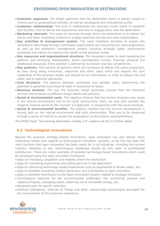ENVISIONING OPEN INNOVATION IN DESTINATIONS
w w w . e n v i s i o n i n g t o u r i s m . c o m 26
 Customer segments. The target segments that the destination wants to attract, based on
criteria such as geographical markets, as well as sociological and motivational profile.
 Customer relationships. The kind of relationships the business model wants to establish
with tourists, how to deliver the experiences and how to engage them with the destination.
 Marketing channels. The types of channels through which the destination is to deliver the
stories and other marketing contents to engage potential tourists and other stakeholders.
 Key activities & management system. The most important activities to sustain the
competitive advantage through continuous improvement and executing the value proposition,
as well as the platform’s management system including strategic goals, performance
standards and metrics to measure the health of the business model.
 Key resources and organizational structure. The necessary assets to start operating the
platform and attracting stakeholders, which encompasses human, financial, physical and
intellectual resources. Every position is defined by its mission and key competences.
 Key partners. The network of partners which are necessary to deliver the value proposition,
as they bring along know-how, resources and other value which are beyond the core
capabilities of the business model, but should not be internalized, in order to reduce risk and
costs, and to optimize operations.
 Cost structure. The balance between overheads and variable costs, determining the
potential to generate economies of scale or economies of scope.
 Revenue streams. The way the business model generates income from the delivered
services and products to different target clients and partners.
 Social & environmental costs. The negative impacts that the tourism business may cause
in the natural environment and to the local communities. Here, we may also consider the
negative impacts saved by the Tourism 3.0 approach, in comparison with the usual practices.
 Social & environmental benefits. The positive impacts that the tourism development is
having both on the natural environment and local communities. They are to be measured
through a series of metrics to assess the progression on the mission accomplishment.
The White Paper “Envisioning destination models 3.0” explains all this in further detail.
4.2 Technological innovations
Beyond the business strategy-related innovations, open innovation can also deliver many
interesting results with regards to technological innovation. Actually, so far this has been the
main outcome that open innovation has been useful for in all industries, including the tourism
industry. Needless to say, technological challenges should be only open to professional
contributors. There are many examples of possible technology-based innovations which could
be developed using the open innovation framework:
 Apps for managing congestion and mobility within the destination
 Apps for marketing experiences and selling services in the destination
 Apps for delivering technology-based experiences such as Augmented or Mixed reality, etc.
 Apps to facilitate marketing content generation and contribution to open innovation
 Apps to facilitate contribution to the Open Innovation System related to strategy innovation
 Technological solutions for the environmental challenges, like monitoring positive and
negative impacts, managing waste, fostering use of renewable energy, etc.
 Advanced gear for specific activities
 Artificial Intelligence, Internet of Things and other cutting-edge technologies leveraged for
the improvement of the customer experience.
 