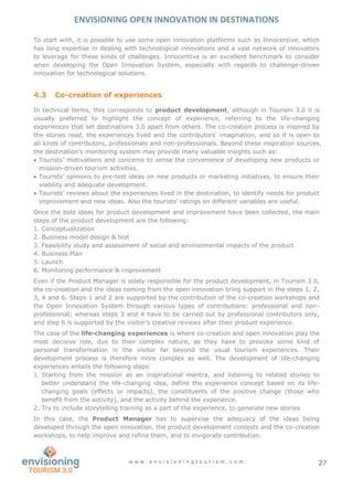 ENVISIONING OPEN INNOVATION IN DESTINATIONS
w w w . e n v i s i o n i n g t o u r i s m . c o m 27
To start with, it is possible to use some open innovation platforms such as Innocentive, which
has long expertise in dealing with technological innovations and a vast network of innovators
to leverage for these kinds of challenges. Innocentive is an excellent benchmark to consider
when developing the Open Innovation System, especially with regards to challenge-driven
innovation for technological solutions.
4.3 Co-creation of experiences
In technical terms, this corresponds to product development, although in Tourism 3.0 it is
usually preferred to highlight the concept of experience, referring to the life-changing
experiences that set destinations 3.0 apart from others. The co-creation process is inspired by
the stories read, the experiences lived and the contributors’ imagination, and so it is open to
all kinds of contributors, professionals and non-professionals. Beyond these inspiration sources,
the destination’s monitoring system may provide many valuable insights such as:
 Tourists’ motivations and concerns to sense the convenience of developing new products or
mission-driven tourism activities.
 Tourists’ opinions to pre-test ideas on new products or marketing initiatives, to ensure their
viability and adequate development.
 Tourists’ reviews about the experiences lived in the destination, to identify needs for product
improvement and new ideas. Also the tourists’ ratings on different variables are useful.
Once the bold ideas for product development and improvement have been collected, the main
steps of the product development are the following:
1. Conceptualization
2. Business model design & test
3. Feasibility study and assessment of social and environmental impacts of the product
4. Business Plan
5. Launch
6. Monitoring performance & improvement
Even if the Product Manager is solely responsible for the product development, in Tourism 3.0,
the co-creation and the ideas coming from the open innovation bring support in the steps 1, 2,
3, 4 and 6. Steps 1 and 2 are supported by the contribution of the co-creation workshops and
the Open Innovation System through various types of contributions: professional and non-
professional; whereas steps 3 and 4 have to be carried out by professional contributors only,
and step 6 is supported by the visitor’s creative reviews after their product experience.
The case of the life-changing experiences is where co-creation and open innovation play the
most decisive role, due to their complex nature, as they have to provoke some kind of
personal transformation in the visitor far beyond the usual tourism experiences. Their
development process is therefore more complex as well. The development of life-changing
experiences entails the following steps:
1. Starting from the mission as an inspirational mantra, and listening to related stories to
better understand the life-changing idea, define the experience concept based on its life-
changing goals (effects or impacts), the constituents of the positive change (those who
benefit from the activity), and the activity behind the experience.
2. Try to include storytelling training as a part of the experience, to generate new stories
In this case, the Product Manager has to supervise the adequacy of the ideas being
developed through the open innovation, the product development contests and the co-creation
workshops, to help improve and refine them, and to invigorate contribution.
 