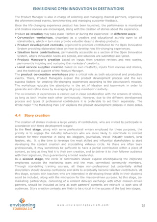 ENVISIONING OPEN INNOVATION IN DESTINATIONS
w w w . e n v i s i o n i n g t o u r i s m . c o m 28
The Product Manager is also in charge of selecting and managing channel partners, organising
the aforementioned events, benchmarking and managing customer feedback.
Once the life-changing experience product has been launched, the performance is monitored
and creative reviews are encouraged, along with the creation of stories about the experience.
Product co-creation may take place –before or during the experience- in different ways:
 Co-creation workshops, organized as a creative and educational activity open to all
stakeholders, which in turn may provide valuable ideas to develop products.
 Product development contests, organized to promote contribution to the Open Innovation
System providing elaborated ideas on how to develop new life-changing experiences.
 Ideation bank contributions, permanently accessible as a section of the Open Innovation
System, where innovation needs are posted, and solutions are submitted and voted.
 Product Manager’s creation based on inputs from creative reviews and new stories,
permanently inspiring and nurturing the marketers’ creativity.
 Local service supplier creation based on own creativity, inputs from reviews and stories,
and the technical support of the Product Manager.
The product co-creation workshops play a critical role as both educational and productive
events. There, Product Managers explain the product development process and the key
success factors for creating life-changing experiences according to the destination’s mission.
The workshops educate the attendants in the art of ideation and team-work in order to
generate and refine ideas by leveraging all group members’ creativity.
The co-creation of experiences is carried out in close collaboration with the creation of stories,
as long as both inspire each other continuously. However, due to the different development
process and types of professional contributors it is preferable to set them separately. The
White Paper “The Marketing Plan 3.0” explains the product development process in more detail.
4.4 Story creation
The creation of stories involves a large variety of contributors, who are invited to participate in
accordance with three development stages:
In the first stage, along with some professional writers employed for these purposes, the
priority is to engage the industry influencers who are more likely to contribute in content
creation for their expertise in doing so: bloggers, journalists, travel industry leaders, NPO
leaders, etc. It is the time to leverage the most skilled and influential stakeholders to start
developing the content creation and storytelling virtuous circle. As these are often busy
professionals, it may sometimes be sufficient to have a partial contribution within a piece of
content, as long as they feel it is their own creation, and to deliver it to their follower audience
with their signature, thus guaranteeing a broad readership.
In a second stage, the circle of contributors should expand encompassing the corporate
employees outside the marketing team and the most committed community members.
Through storytelling training courses, all these non-professional but potentially skilled
storytellers should develop confidence and skills to eventually become talented contributors. At
this stage, schools with teachers who are interested in developing these skills in their students
could be included, along with the motivation for the mission-driven purpose. At this stage, co-
marketing partnerships, consisting of a content delivery exchange with other mission-driven
partners, should be included as long as both partners’ contents are relevant to both sets of
audiences. Story creation contests are likely to be critical in the success of the last two stages.
 