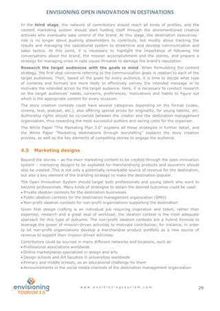 ENVISIONING OPEN INNOVATION IN DESTINATIONS
w w w . e n v i s i o n i n g t o u r i s m . c o m 29
In the third stage, the network of contributors should reach all kinds of profiles, and the
content marketing system should start fuelling itself through the aforementioned creative
activists who eventually take control of the brand. At this stage, the destination executives´
role is no longer about pushing stakeholders to contribute, but mostly about tracking the
results and managing the operational system to streamline and develop communication and
sales tactics. At this point, it is necessary to highlight the importance of following the
conversations about the brand, the mission accomplishment and the stories, and prepare a
strategy for managing crisis in case issues threaten to damage the brand’s reputation.
Research the target audiences with the goals in mind. When formulating the content
strategy, the first step concerns referring to the communication goals in relation to each of the
target audiences. Then, based on the goals for every audience, it is time to decide what type
of contents and formats are more likely to effectively convey the intended message or to
motivate the intended action by the target audience. Here, it is necessary to conduct research
on the target audiences’ needs, concerns, preferences, motivations and habits to figure out
which is the appropriate content for every occasion.
The story creation contests could have several categories depending on the format (video,
cinema, text, podcast, etc.), also offering special prizes for originality, for young talents, etc.
Authorship rights should be co-owned between the creator and the destination management
organisation, thus rewarding the most successful authors and saving costs for the organiser.
The White Paper “The Marketing Plan 3.0” explains all these strategies in further detail, and
the White Paper “Marketing destinations through storytelling” explains the story creation
process, as well as the key elements of compelling stories to engage the audience.
4.5 Marketing designs
Beyond the stories – as the main marketing content to be created through the open innovation
system – marketing designs to be exploited for merchandising products and souvenirs should
also be created. This is not only a potentially remarkable source of revenue for the destination,
but also a key element of the branding strategy to make the destination popular.
The Open Innovation System should target both professionals and young talent who want to
become professionals. Many kinds of strategies to obtain the desired outcomes could be used:
 Private ideation contests for the destination businesses
 Public ideation contests for the destination management organization (DMO)
 Non-profit ideation contests for non-profit organizations supporting the destination
Given that design crafting is an individual job requiring inspiration and talent, rather than
expertise, research and a great deal of workload, the ideation contest is the most adequate
approach for this type of outcome. The non-profit ideation contests are a hybrid formula to
leverage the power of mission-driven activities to motivate contribution, for instance, in order
to let non-profit organizations develop a merchandise product portfolio as a new source of
revenue to support their mission-driven activities.
Contributors could be sourced in many different networks and locations, such as:
 Professional associations worldwide
 Online marketplaces specialized in design and arts
 Design schools and Art faculties in universities worldwide
 Primary and middle schools, as an educational challenge for them
 Announcements in the social media channels of the destination management organization
 
