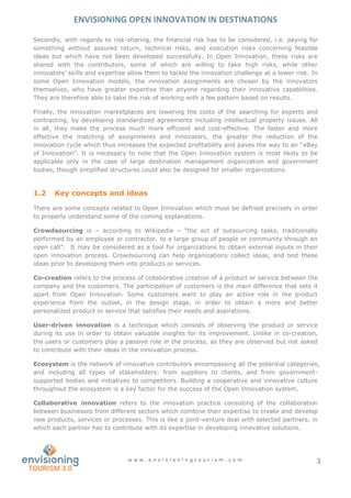 ENVISIONING OPEN INNOVATION IN DESTINATIONS
w w w . e n v i s i o n i n g t o u r i s m . c o m 3
Secondly, with regards to risk-sharing, the financial risk has to be considered, i.e. paying for
something without assured return, technical risks, and execution risks concerning feasible
ideas but which have not been developed successfully. In Open Innovation, these risks are
shared with the contributors, some of which are willing to take high risks, while other
innovators’ skills and expertise allow them to tackle the innovation challenge at a lower risk. In
some Open Innovation models, the innovation assignments are chosen by the innovators
themselves, who have greater expertise than anyone regarding their innovative capabilities.
They are therefore able to take the risk of working with a fee pattern based on results.
Finally, the innovation marketplaces are lowering the costs of the searching for experts and
contracting, by developing standardized agreements including intellectual property issues. All
in all, they make the process much more efficient and cost-effective. The faster and more
effective the matching of assignments and innovators, the greater the reduction of the
innovation cycle which thus increases the expected profitability and paves the way to an “eBay
of Innovation”. It is necessary to note that the Open Innovation system is most likely to be
applicable only in the case of large destination management organization and government
bodies, though simplified structures could also be designed for smaller organizations.
1.2 Key concepts and ideas
There are some concepts related to Open Innovation which must be defined precisely in order
to properly understand some of the coming explanations.
Crowdsourcing is – according to Wikipedia – “the act of outsourcing tasks, traditionally
performed by an employee or contractor, to a large group of people or community through an
open call”. It may be considered as a tool for organizations to obtain external inputs in their
open innovation process. Crowdsourcing can help organizations collect ideas, and test these
ideas prior to developing them into products or services.
Co-creation refers to the process of collaborative creation of a product or service between the
company and the customers. The participation of customers is the main difference that sets it
apart from Open Innovation. Some customers want to play an active role in the product
experience from the outset, in the design stage, in order to obtain a more and better
personalized product or service that satisfies their needs and aspirations.
User-driven innovation is a technique which consists of observing the product or service
during its use in order to obtain valuable insights for its improvement. Unlike in co-creation,
the users or customers play a passive role in the process, as they are observed but not asked
to contribute with their ideas in the innovation process.
Ecosystem is the network of innovative contributors encompassing all the potential categories,
and including all types of stakeholders: from suppliers to clients, and from government-
supported bodies and initiatives to competitors. Building a cooperative and innovative culture
throughout the ecosystem is a key factor for the success of the Open Innovation system.
Collaborative innovation refers to the innovation practice consisting of the collaboration
between businesses from different sectors which combine their expertise to create and develop
new products, services or processes. This is like a joint-venture deal with selected partners, in
which each partner has to contribute with its expertise in developing innovative solutions.
 