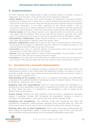 ENVISIONING OPEN INNOVATION IN DESTINATIONS
w w w . e n v i s i o n i n g t o u r i s m . c o m 30
5. Implementation
The main challenge when implementing an Open Innovation System is building a culture of
collaboration and innovation. There will be many kinds of players to deal with:
 Active leaders are the ones which should champion the collaborative innovation initiative,
explaining to everyone how it should work, as well as preaching the benefits of such practice.
They should be the first to launch ideas and thought-provoking questions that spur discussion
and trigger participation. In the outset, depending on the cultural context, it may be
convenient to focus on an informal approach to relax the atmosphere and help people gain
confidence to feel empowered, rather than pretending to rapidly obtain high-standard results.
 Passive leaders are those whose opinion is very respected within the community, but who
very seldom take the initiative. They are the ones that are asked for approval, and so their
opinion is seriously taken into account. They can be expected to bring high quality insights.
 Unconditional collaborators always respond positively to the demand for cooperation.
Their value will be based on quantity rather than quality inputs.
 Reactive collaborators collaborate as long as they receive external stimulus. They have to
be persuasively encouraged to collaborate, and their behavior will depend primarily on the
external pressure and their desire to be part of the group.
 Connectors bring along an extensive network of acquaintances which may provide some
missing inputs or fresh ideas external to the network.
 Experts bring high-quality insights in specific areas of knowledge. They are people on whom
the community relies and asks for advice whenever needed.
 Freeriders are the ones who are the least likely to collaborate, as they care only about their
own interests. They will only collaborate when the incentive system touches their concerns.
5.1 Key factors for a successful implementation
Beyond the elaboration of an adequate strategy to develop the Open Innovation System, the
implementation process is the critical phase that determines whether the system is more or
less likely to attain its goals, and so there are some key factors to take into account in order to
make sure that it is going to work:
Understanding of the purpose. First of all, it is necessary that leaders and stakeholders
understand all the potential benefits of developing an Open Innovation System. This can only
be possible by “selling the vision” to them.
Assigning roles and responsibilities. Once the vision and purpose are understood, it is
essential that every stakeholder knows what it is expected from him or her, what they should
do. When selling the vision, it is beneficial to use storytelling in order to explain all the
different types of contributions.
Culture change. Probably the most important of the key factors, collaborative innovation,
requires a significant mindset shift throughout the organisation. Building a culture of
innovation and collaboration is a long journey that pays off with amazing results.
Developing the competences. This challenge entails also developing new skills and
competences in leadership, creative thinking, operation of the innovation tools, etc. There has
to be a training plan for every type of role or contributor to optimize the chances of success.
Attaining early wins to boost engagement. Such a new and complex challenge does not
easily engage all stakeholders. Rather, it starts by engaging a few of them, and only after
some successful stories are presented, do the mainstream stakeholders start to join.
 